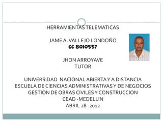 HERRAMIENTAS TELEMATICAS

            JAME A. VALLEJO LONDOÑO
                    CC 8010557

                 JHON ARROYAVE
                     TUTOR

   UNIVERSIDAD NACIONAL ABIERTA Y A DISTANCIA
ESCUELA DE CIENCIAS ADMINISTRATIVAS Y DE NEGOCIOS
    GESTION DE OBRAS CIVILES Y CONSTRUCCION
                 CEAD -MEDELLIN
                  ABRIL 28 -2012
 