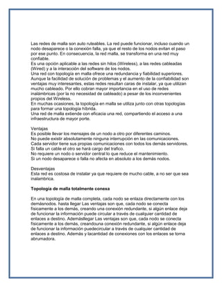 Las redes de malla son auto ruteables. La red puede funcionar, incluso cuando un
nodo desaparece o la conexión falla, ya que el resto de los nodos evitan el paso
por ese punto. En consecuencia, la red malla, se transforma en una red muy
confiable.
Es una opción aplicable a las redes sin hilos (Wireless), a las redes cableadas
(Wired) y a la interacción del software de los nodos.
Una red con topología en malla ofrece una redundancia y fiabilidad superiores.
Aunque la facilidad de solución de problemas y el aumento de la confiabilidad son
ventajas muy interesantes, estas redes resultan caras de instalar, ya que utilizan
mucho cableado. Por ello cobran mayor importancia en el uso de redes
inalámbricas (por la no necesidad de cableado) a pesar de los inconvenientes
propios del Wireless.
En muchas ocasiones, la topología en malla se utiliza junto con otras topologías
para formar una topología híbrida.
Una red de malla extiende con eficacia una red, compartiendo el acceso a una
infraestructura de mayor porte.

Ventajas
Es posible llevar los mensajes de un nodo a otro por diferentes caminos.
No puede existir absolutamente ninguna interrupción en las comunicaciones.
Cada servidor tiene sus propias comunicaciones con todos los demás servidores.
Si falla un cable el otro se hará cargo del trafico.
No requiere un nodo o servidor central lo que reduce el mantenimiento.
Si un nodo desaparece o falla no afecta en absoluto a los demás nodos.

Desventajas
Esta red es costosa de instalar ya que requiere de mucho cable, a no ser que sea
inalambrica.

Topología de malla totalmente conexa

En una topología de malla completa, cada nodo se enlaza directamente con los
demásnodos. hasta llegar Las ventajas son que, cada nodo se conecta
físicamente a los demás, creando una conexión redundante, si algún enlace deja
de funcionar la información puede circular a través de cualquier cantidad de
enlaces a destino. Ademásllegar Las ventajas son que, cada nodo se conecta
físicamente a los demás, creandouna conexión redundante, si algún enlace deja
de funcionar la información puedecircular a través de cualquier cantidad de
enlaces a destino. Además y lacantidad de conexiones con los enlaces se torna
abrumadora.
 