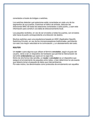 conectados a través de bridges o switches.

Los switches detectan qué estaciones están conectadas en cada uno de los
segmentos de sus puertos. Examinan el tráfico de entrada, deducen las
direcciones MAC de todas las estaciones conectadas a cada puerto, y usan esta
información para construir una tabla de direccionamiento local.

Los paquetes recibidos, en vez de ser enviados a todas los puertos, son enviados
sólo hacia el puerto correspondiente a la dirección de destino.

Muchos switches usan una arquitectura basada en ASIC (Application Specific
Switching Circuits), en vez de los microprocesadores tradicionales, permitiendo
con esto una mayor velocidad en la conmutación, y un abaratamiento del costo.

ROUTER

Un router o para algunos que utilizan el término enrutador, según el gusto del
usuario, viene a ser un dispositivo de hardware que permite la interconexión de
red entre ordenadores que opera en la capa tres.
Dicho de otra forma más sencilla, un router o enrutador es un dispositivo que
asegura el enrutamiento de paquetes entre redes, o bien determinar la ruta exacta
que debería tomar el paquete de datos que intercambiamos.
Por este motivo, los denominados como protocolos de enrutamiento son aquellos
 