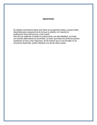 OBJETIVOS.




Su objetivo principal es lograr que todos sus programas datos y equipo estén
disponible para cualquiera de la red que lo solicite, sin importar la
localización física del recurso y del usuario.
Otro de sus objetivos consiste en proporcionar una alta fiabilidad, al contar
con fuentes alternativas de suministro, es decir que todos los archivos podrían
duplicarse en dos o tres máquinas, de tal manera que si una de ellas no se
encuentra disponible, podría utilizarse una de las otras copias.
 