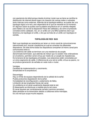 con apariencia de árbol porque desde el primer router que se tiene se ramifica la
distribución de internet dando lugar a la creación de nuevas redes o subredes
tanto internas como externas. Además de la topología estética, se puede dar una
topología lógica a la red y eso dependerá de lo que se necesite en el momento.
En algunos casos se puede usar la palabra arquitectura en un sentido relajado
para hablar a la vez de la disposición física del cableado y de cómo el protocolo
considera dicho cableado. Así, en un anillo con una MAU podemos decir que
tenemos una topología en anillo, o de que se trata de un anillo con topología en
estrella.

                           TOPOLOGÍA DE RED BUS

Red cuya topología se caracteriza por tener un único canal de comunicaciones
(denominado bus, troncal o backbone) al cual se conectan los diferentes
dispositivos. De esta forma todos los dispositivos comparten el mismo canal para
comunicarse entre sí.
Los extremos del cable se terminan con una resistencia de acople
denominada terminador, que además de indicar que no existen más ordenadores
en el extremo, permiten cerrar el bus por medio de un acople de impedancias.
Es la tercera de las topologías principales. Las estaciones están conectadas por
un único segmento de cable. A diferencia de una red en anillo, el bus es pasivo, no
se produce generación de señales en cada nodo o router.

Ventajas
Facilidad de implementación y crecimiento.
Simplicidad en la arquitectura.

Desventajas
Hay un límite de equipos dependiendo de la calidad de la señal.
Puede producirse degradación de la señal.
Complejidad de reconfiguración y aislamiento de fallos.
Limitación de las longitudes físicas del canal.
Un problema en el canal usualmente degrada toda la red.
El desempeño se disminuye a medida que la red crece.
El canal requiere ser correctamente cerrado (caminos cerrados).
Altas pérdidas en la transmisión debido a colisiones entre mensajes.
Es una red que ocupa mucho espacio.
 