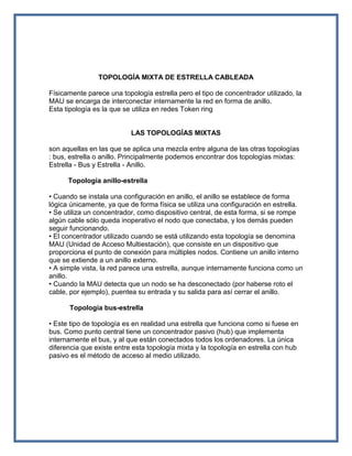 TOPOLOGÍA MIXTA DE ESTRELLA CABLEADA

Físicamente parece una topología estrella pero el tipo de concentrador utilizado, la
MAU se encarga de interconectar internamente la red en forma de anillo.
Esta tipología es la que se utiliza en redes Token ring


                           LAS TOPOLOGÍAS MIXTAS

son aquellas en las que se aplica una mezcla entre alguna de las otras topologías
: bus, estrella o anillo. Principalmente podemos encontrar dos topologías mixtas:
Estrella - Bus y Estrella - Anillo.

      Topología anillo-estrella

• Cuando se instala una configuración en anillo, el anillo se establece de forma
lógica únicamente, ya que de forma física se utiliza una configuración en estrella.
• Se utiliza un concentrador, como dispositivo central, de esta forma, si se rompe
algún cable sólo queda inoperativo el nodo que conectaba, y los demás pueden
seguir funcionando.
• El concentrador utilizado cuando se está utilizando esta topología se denomina
MAU (Unidad de Acceso Multiestación), que consiste en un dispositivo que
proporciona el punto de conexión para múltiples nodos. Contiene un anillo interno
que se extiende a un anillo externo.
• A simple vista, la red parece una estrella, aunque internamente funciona como un
anillo.
• Cuando la MAU detecta que un nodo se ha desconectado (por haberse roto el
cable, por ejemplo), puentea su entrada y su salida para así cerrar el anillo.

      Topología bus-estrella

• Este tipo de topología es en realidad una estrella que funciona como si fuese en
bus. Como punto central tiene un concentrador pasivo (hub) que implementa
internamente el bus, y al que están conectados todos los ordenadores. La única
diferencia que existe entre esta topología mixta y la topología en estrella con hub
pasivo es el método de acceso al medio utilizado.
 