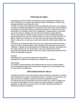 TOPOLOGÍA DE ARBOL

La topología de árbol combina características de la topología de estrella con la
BUS. Consiste en un conjunto de subredes estrella conectadas a un BUS. Esta
topología facilita el crecimiento de la red.
 también conocida como topología jerárquica puede ser vista como una colección
de redes en estrella ordenadas en una jerarquía. Éste árbol tiene nodos periféricos
individuales (por ejemplo hojas) que requieren transmitir a y recibir de otro nodo
solamente y no necesitan actuar como repetidores o regeneradores. Al contrario
que en las redes en estrella, la función del nodo central se puede distribuir.
Como en las redes en estrella convencionales, los nodos individuales pueden
quedar aislados de la red por un fallo puntual en la ruta de conexión del nodo. Si
falla un enlace que conecta con un nodo hoja, ese nodo hoja queda aislado; si
falla un enlace con un nodo que no sea hoja, la sección entera queda aislada del
resto.
Para aliviar la cantidad de tráfico de red que se necesita para retransmitir todo a
todos los nodos, se desarrollaron nodos centrales más avanzados que permiten
mantener un listado de las identidades de los diferentes sistemas conectados a la
red. Éstos switches de red “aprenderían” cómo es la estructura de la red
transmitiendo paquetes de datos a todos los nodos y luego observando de dónde
vienen los paquetes respuesta

Ventajas
Cableado punto a punto para segmentos individuales.
Soportado por multitud de vendedores de software y de hardware.

Desventajas
La medida de cada segmento viene determinada por el tipo de cable utilizado.
Si se viene abajo el segmento principal todo el segmento se viene abajo con él.
Es más difícil su configuración.

                       TOPOLOGÍA DE RED EN ANILLO

Topología de red en la que cada estación está conectada a la siguiente y la última
está conectada a la primera. Cada estación tiene un receptor y un transmisor que
hace la función de repetidor, pasando la señal a la siguiente estación.
En este tipo de red la comunicación se da por el paso de un token o testigo, que
se puede conceptualizar como un cartero que pasa recogiendo y entregando
paquetes de información, de esta manera se evitan eventuales pérdidas de
información debidas a colisiones
 