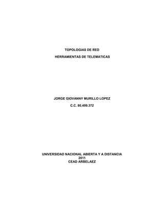 TOPOLOGIAS DE RED<br /> HERRAMIENTAS DE TELEMATICAS<br />JORGE GIOVANNY MURILLO LOPEZ<br />C.C. 80,499.372<br />UNIVERSIDAD NACIONAL ABIERTA Y A DISTANCIA<br />2011<br />CEAD ARBELAEZ<br />TOPOLOGIAS DE RED<br />JORGE GIOVANNY MURILLO LOPEZ<br />C.C. 80,499.372<br />PRESENTADO A:  ING. YINA ALEXANDRA GONZALES SANABRIA<br />TUTORA HERRAMIENTAS DE TELEMATICAS<br />UNIVERSIDAD NACIONAL ABIERTA Y A DISTANCIA<br />2011<br />CEAD ARBELAEZ<br />INTRODUCCION<br />Hoy por hoy la tecnología ocupa un renglón muy importante y día a día se crean más herramientas  para hacer uso y así nosotros poder alcanzar nuestras metas y objetivos que nos hacen desarrollar  desempeños en nuestras labores personales, académicas y sociales; aplicando Tecnología de Información y Comunicación.<br />Es interesante aprovechar al máximo el conocimiento como nos ofrece este curso de Herramientas de Telemáticas que nos ayudará a desenvolvernos en nuestra carrera y futuro desarrollo profesional.<br />JUSTIFICACION<br />Nuestro desarrollo y privilegio como estudiantes Unadistas requerimos aprender  esta clase de redes de datos y conexión que nos ofrece este programa de herramientas que forma base para nuestro aprendizaje y desarrollo e nuestra carrera Universitaria y vida profesional. <br />OBJETIVOS<br />General:<br />1. El propósito de las redes de equipos es compartir. La capacidad de compartir información de forma eficiente es lo que le da a las redes de equipos su potencia y atractivo. Y en lo que respecta a compartir información, los seres humanos actúan en cierto modo como los equipos. Así como los equipos son poco más que el conjunto de información que se les ha introducido, en cierto modo, nosotros somos el conjunto de nuestras experiencias y la información que se nos ha dado.<br />Específicos:<br />1. El propósito de las redes de equipos es compartir la capacidad de información de forma eficiente es lo que le da a las redes de equipos<br />2. Incrementar nuestros conocimientos, ampliar nuestra experiencia y recoger  más información<br />3. Configurar  todas los equipos del mismo modo que dar soporte a muchos sistemas y configuraciones individuales y diferentes.<br />4.  Las redes hacen posible que varias personas compartan simultáneamente datos y periféricos. Si muchas personas necesitan usar una impresora, todos pueden usar la impresora disponible en la red.<br />TOPOLOGIAS DE RED<br />La topología de red se define como la cadena de comunicación usada por los nodos que conforman una red para comunicarse. Un ejemplo claro de esto es la topología de árbol, la cual es llamada así por su apariencia estética, por la cual puede comenzar con la inserción del servicio de internet desde el proveedor, pasando por el router, luego por un switch y este deriva a otro switch u otro router o sencillamente a los hosts (estaciones de trabajo), el resultado de esto es una red con apariencia de árbol porque desde el primer router que se tiene se ramifica la distribución de internet dando lugar a la creación de nuevas redes o subredes tanto internas como externas. Además de la topología estética, se puede dar una topología lógica a la red y eso dependerá de lo que se necesite en el momento.<br />TIPOS DE REDVENTAJASDEVENTAJAS Topología en estrella-Cada PC es independiente de los demás.  -Facilidad para detectar PCS que estén causando problema en la red.  -Control de tráfico centralizado. - Si alguna de las computadoras falla el comportamiento de la red sigue sin problemas. Su funcionamiento depende del servidor central.  Su crecimiento depende de la capacidad del servidor central.  Requiere más cable que la topología de bus. Topología de Bus-Facilidad de añadir estaciones de trabajo.  -Manejo de grandes anchos de banda.+ · Sistema de simple manejo. · Requiere menos cable que una topología estrella. Cuando el número de equipos es muy grande el tiempo de respuesta es más lento. Las distorsiones afectan a toda la red.  Como hay un solo canal, si este falla, falla toda la red. Topología en Anillo· La principal ventaja de la red de anillo es que se trata de una arquitectura muy sólida, que pocas veces entra en conflictos con usuarios. · Si se poseen pocas estaciones se puede obtener un rendimiento óptimo. · El sistema provee un acceso equitativo para todas las computadoras. La falla de una computadora altera el funcionamiento de toda lea red. · Las distorsiones afectan a toda la red. · Si se posee gran cantidad de estaciones el rendimiento decaerá. Topología de Malla- Caminos alternativos para la transmisión de datos y en consecuencia aumento de la confiabilidad de la red. · Como cada estación esta unida a todas las demás existe independencia respecto de la anterior. · Privacidad o la Seguridad. Cuando un mensaje viaja a través de una línea dedicada, solamente lo ve el receptor adecuado. · Poco económica debido a la abundancia de cableado. · Baja eficiencia de las conexiones o enlaces, debido a la existencia de enlaces redundantes. Topología en árbol· Cableado punto a punto para segmentos individuales. · Soportado por multitud de vendedores de software y de hardware. · Si se viene abajo el segmento principal todo el segmento se viene abajo con él. · Es más difícil su configuración. <br />DIAGRAMAS:<br />Modelo de redCable Coaxial.- Se compone de un hilo conductor de cobre envuelto por una malla trenzada plana que hace las funciones de tierra. entre el hilo conductor y la malla hay una capa gruesa de material aislante, y todo el conjunto está protegido por una cobertura externa.<br />El cable está disponible en dos espesores: grueso y fino.<br />El cable grueso soporta largas distancias, pero es más caro. El cable fino puede ser más práctico para conectar puntos cercanos.<br />El cable coaxial ofrece las siguientes ventajas:<br />Soporta comunicaciones en banda ancha y en banda base.<br />Es útil para varias señales, incluyendo voz, video y datos.<br />Es una tecnología bien estudiada.<br />Conexión fibra óptica.- Esta conexión es cara, permite transmitir la información a gran velocidad e impide la intervención de las líneas. Como la señal es transmitida a través de luz, existen muy pocas posibilidades de interferencias eléctrica o emisión de señal. El cable consta de dos núcleos ópticos, uno interno y otro externo, que refractan la luz de forma distinta. La fibra está encapsulada en un cable protector .<br />Ofrece las siguientes ventajas:<br />Alta velocidad de transmisión<br />No emite señales eléctricas o magnéticas, lo cual redunda en la seguridad<br />Inmunidad frente a interferencias y modulación cruzada.<br />Mayor economía que el cable coaxial en algunas instalaciones.<br />Soporta mayores distancias.<br />DEFINICIONES:<br />SWITCH:<br />Es un dispositivo electrónico que permite la conexión de una red cableada de datos, manteniendo la velocidad máxima de conexión entre ellos, por lo general es de 100 mbps.<br />ROUTER:<br />También es un dispositivo electrónico que permiten l conexión de redes no inalámbricas e inalámbricas. Su principal característica es que cuenta  con funciones avanzadas de administración de datos, por lo general integra servidor DHCP que facilita la conexión de los equipos a la red, resolviendo solicitudes de direcciones IP automáticamente.<br />HUB:<br />Es un equipo de redes que permiten conectar entre si otros equipos y retransmite los paquetes que recibe desde cualquier de ellos a todos los demás. Los hubs han dejado de ser utilizados debido al gran nivel de colisiones y tráficos de red que propician.<br />CONCLUSIONES<br />1.  Las redes aumentan la eficiencia y reducen los costes. <br />2.  Las redes hacen posible que varias personas compartan simultáneamente datos y periféricos. <br />3.  Las redes de equipos surgen como respuesta a la necesidad de compartir datos de forma rápida. <br />4.  Las redes pueden usarse para compartir y estandarizar aplicaciones, como tratamientos de texto, hojas de cálculo, bases de datos de existencias, etc.,<br /> <br />BLIBLIOGRAFIA<br />http://www.mediasoftcomputer.com<br />http://www.wikipedia.com<br />http://wwwcabletica.com<br />darkub.files.wordpress.com<br />http://hwngroup.com<br />