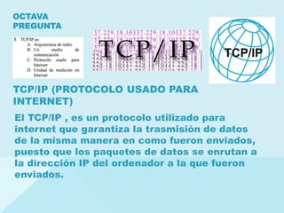 TCP/IP (PROTOCOLO USADO PARA
INTERNET)
OCTAVA
PREGUNTA
El TCP/IP , es un protocolo utilizado para
internet que garantiza la trasmisión de datos
de la misma manera en como fueron enviados,
puesto que los paquetes de datos se enrutan a
la dirección IP del ordenador a la que fueron
enviados.
 