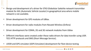 Embitel Technologies International presence:
• Design and development of a driver for STX3 Globalstar Sattelite network transmitter
module for AVL (Automatic Vehicle Locator) in geographical area where mobile
network is not available.
• Driver development for GPS modules of UBlox.
• Driver development for radio modules from Novatel Wireless (Enfora)
• Driver development for CDMA, 2G and 3G network modules from Ublox
• Different interfaces were created under these radio drivers for data transfer using UDP,
TCP, HTTP protocols and SMS (Short Message Service).
• J1939 and GPS simulator (JGPS Simulator) development for fleet device testing
 