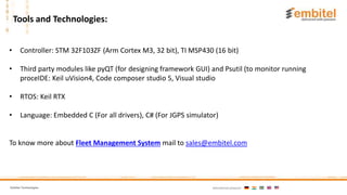 Embitel Technologies International presence:
• Controller: STM 32F103ZF (Arm Cortex M3, 32 bit), TI MSP430 (16 bit)
• Third party modules like pyQT (for designing framework GUI) and Psutil (to monitor running
proceIDE: Keil uVision4, Code composer studio 5, Visual studio
• RTOS: Keil RTX
• Language: Embedded C (For all drivers), C# (For JGPS simulator)
To know more about Fleet Management System mail to sales@embitel.com
Tools and Technologies:
 