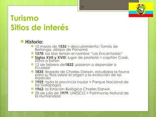 Turismo Sitios de interés Historia:  10 marzo de  1535  > descubrimiento: Tomás de Berlanga, obispo de Panamá 1570 : las islas tenían el nombre “Las Encantadas“ Siglos XVII y XVIII : lugar de piratería > capitán Cook, Davis o Eaton 12 de febrero de 1832 : pasaron a depender a Ecuador 1835 : llegada de Charles Darwin, estudiaba la fauna para su tesis sobre el origen y la evolución de las especies 1959 : toda la provincia insular > Parque Nacional de las Galápagos 1962 : la Estación Biológica Charles Darwin 28 de julio de  1979 : UNESCO > Patrimonio Natural de la Humanidad 