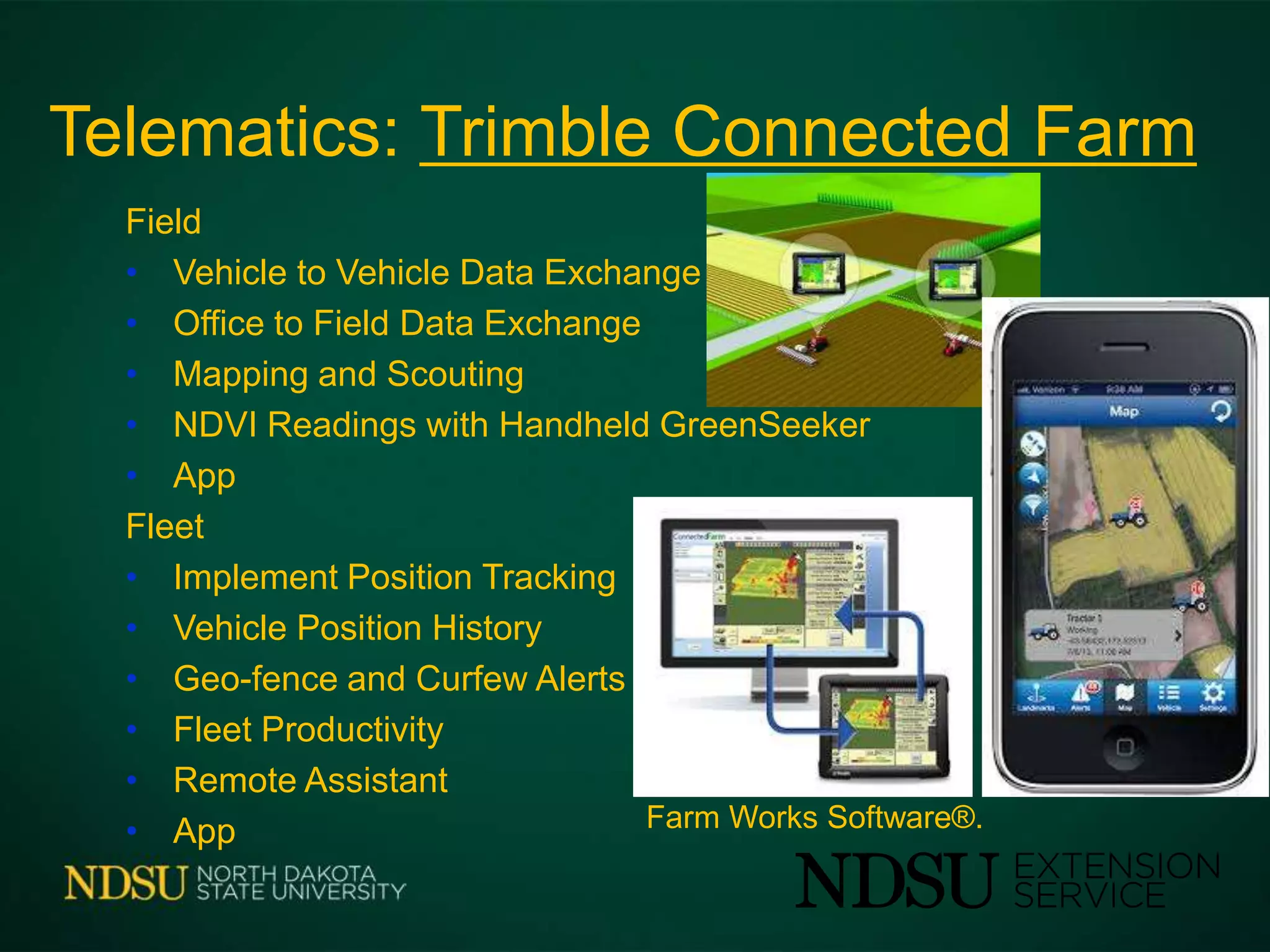 Telematics: Trimble Connected Farm
Field
• Vehicle to Vehicle Data Exchange
• Office to Field Data Exchange
• Mapping and Scouting
• NDVI Readings with Handheld GreenSeeker
• App
Fleet
• Implement Position Tracking
• Vehicle Position History
• Geo-fence and Curfew Alerts
• Fleet Productivity
• Remote Assistant
• App Farm Works Software®.
 