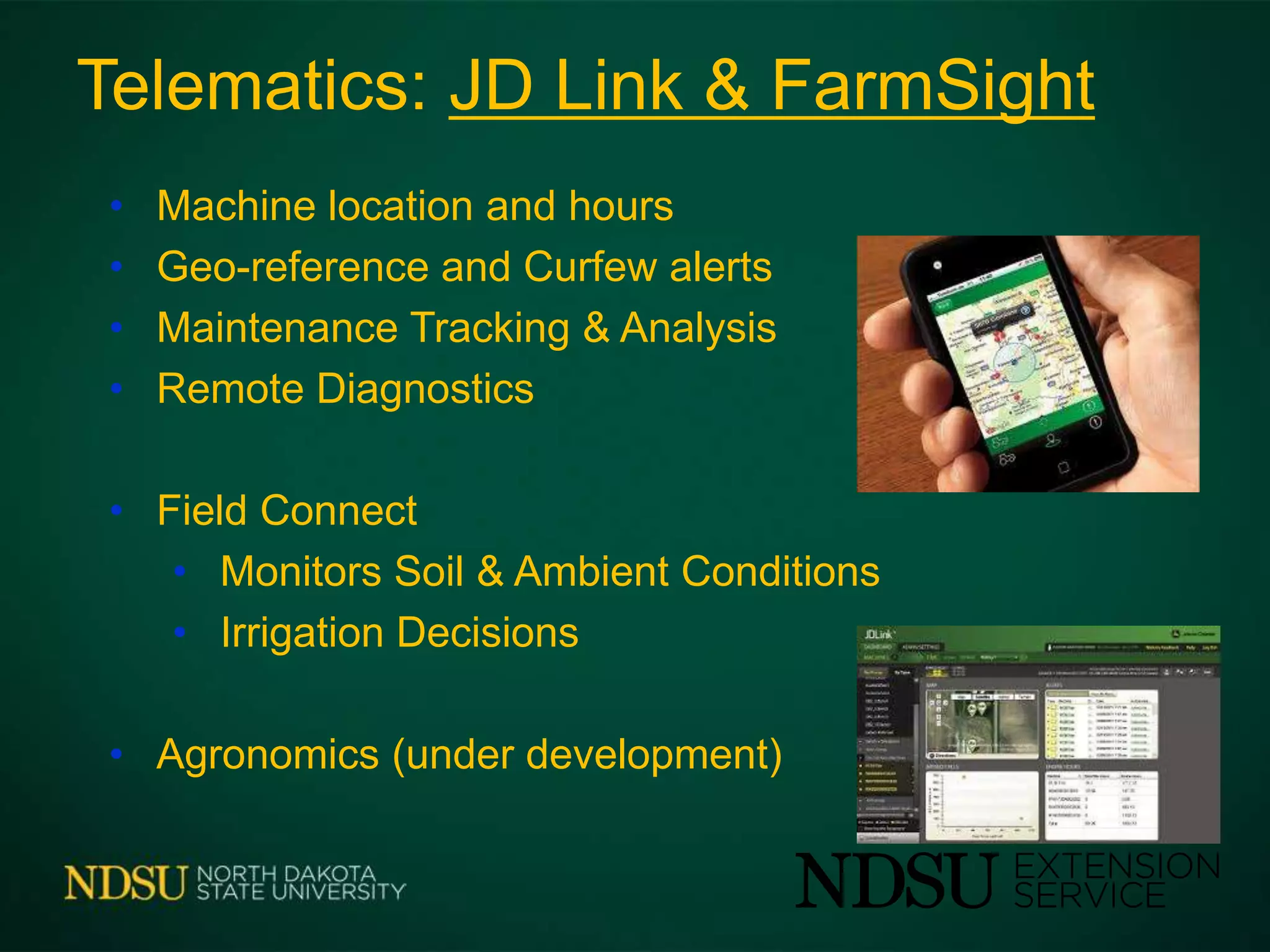 Telematics: JD Link & FarmSight
• Machine location and hours
• Geo-reference and Curfew alerts
• Maintenance Tracking & Analysis
• Remote Diagnostics
• Field Connect
• Monitors Soil & Ambient Conditions
• Irrigation Decisions
• Agronomics (under development)
 
