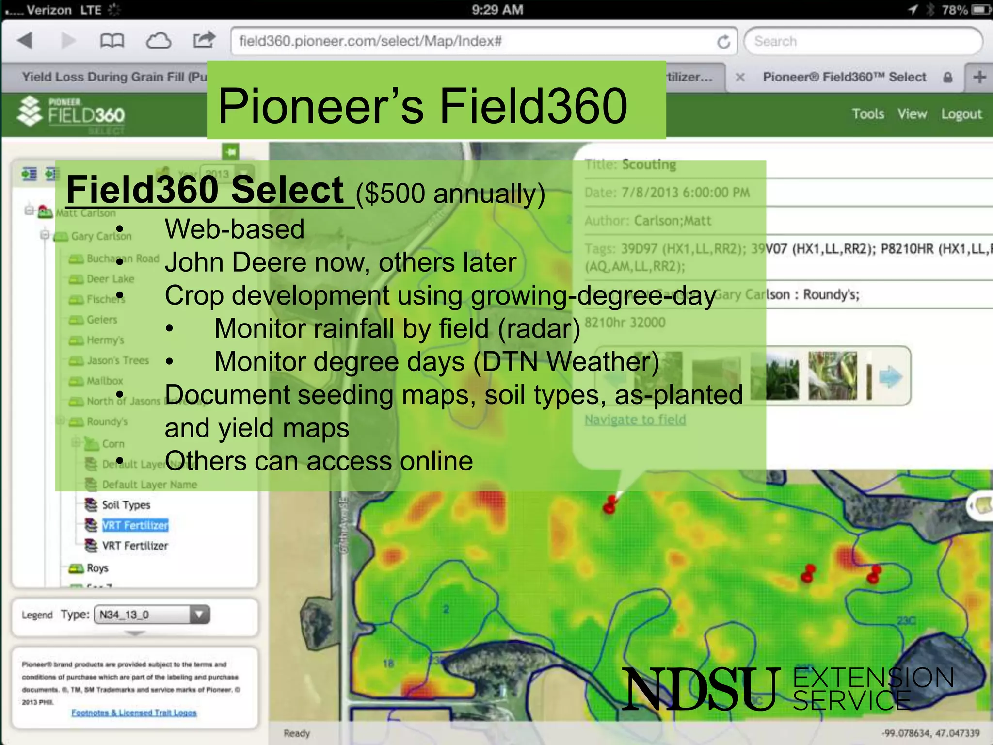 Pioneer’s Field360
Field360 Select ($500 annually)
• Web-based
• John Deere now, others later
• Crop development using growing-degree-day
• Monitor rainfall by field (radar)
• Monitor degree days (DTN Weather)
• Document seeding maps, soil types, as-planted
and yield maps
• Others can access online
 