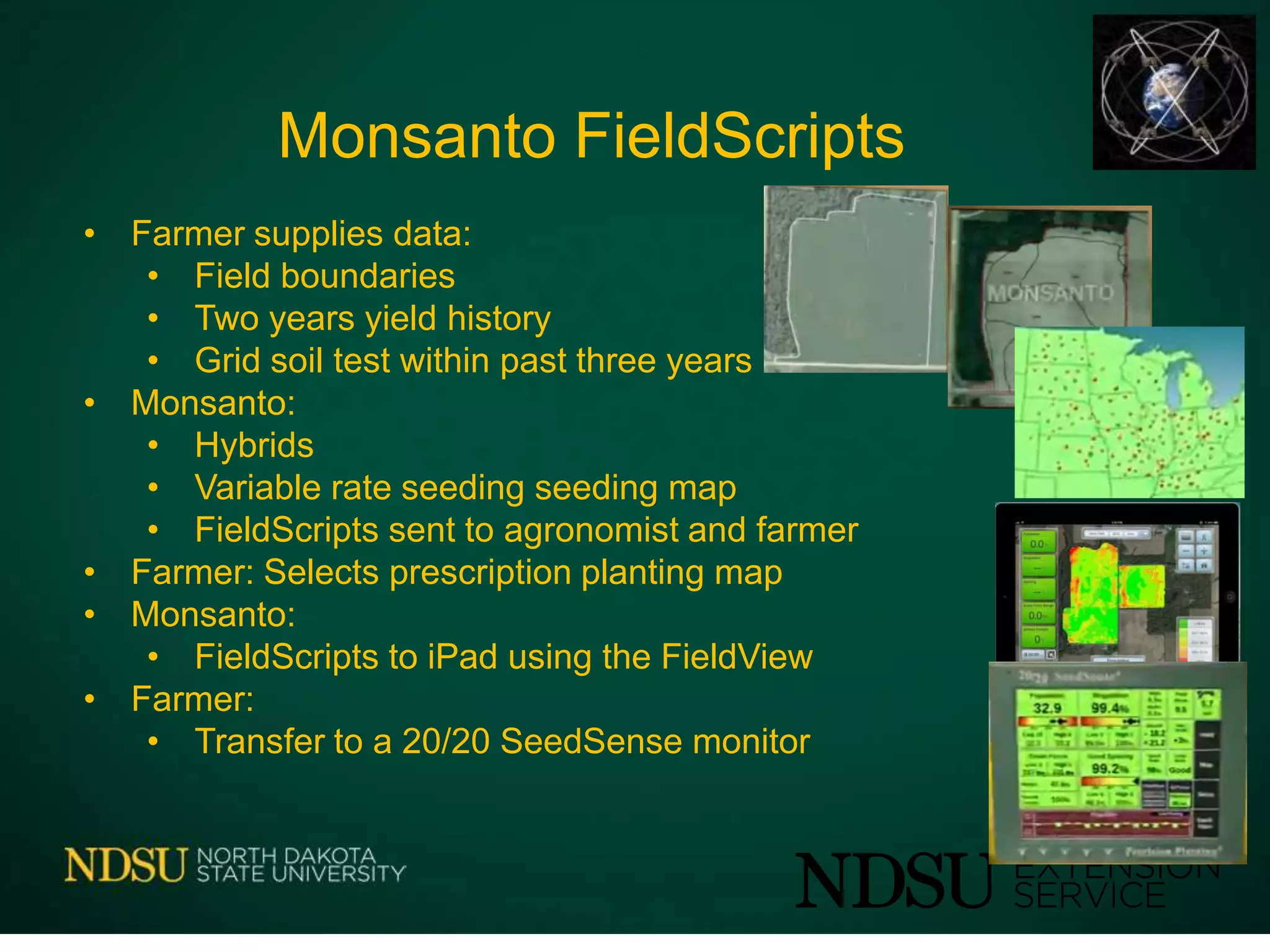 Monsanto FieldScripts
• Farmer supplies data:
• Field boundaries
• Two years yield history
• Grid soil test within past three years
• Monsanto:
• Hybrids
• Variable rate seeding seeding map
• FieldScripts sent to agronomist and farmer
• Farmer: Selects prescription planting map
• Monsanto:
• FieldScripts to iPad using the FieldView
• Farmer:
• Transfer to a 20/20 SeedSense monitor
 