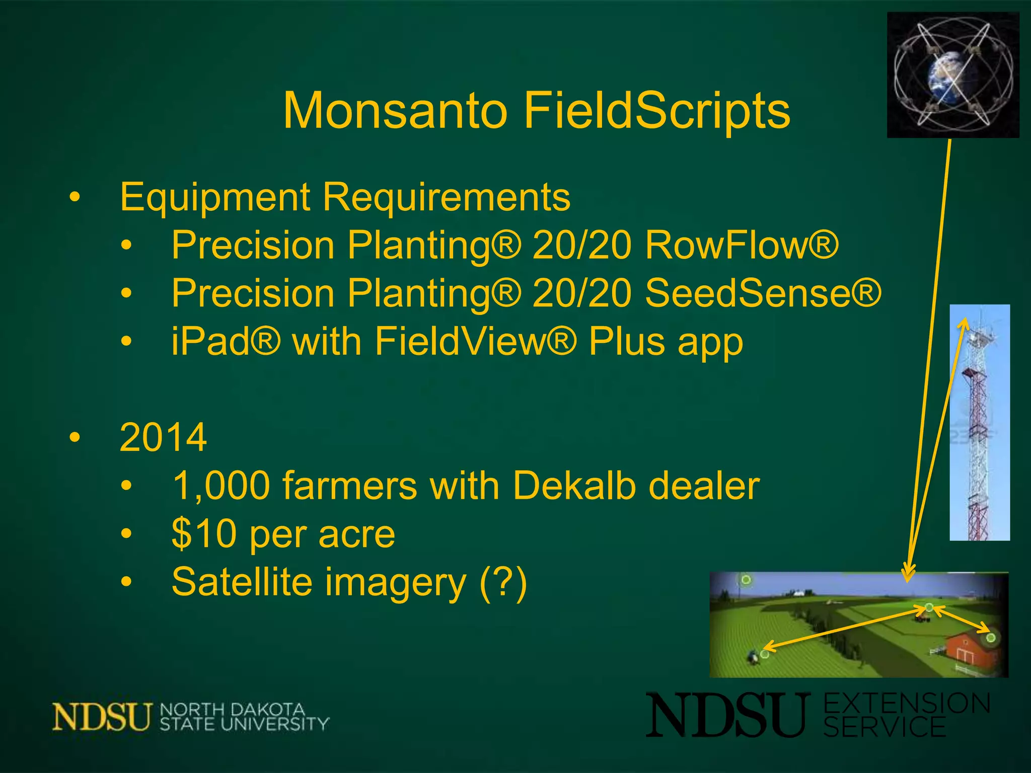 Monsanto FieldScripts
• Equipment Requirements
• Precision Planting® 20/20 RowFlow®
• Precision Planting® 20/20 SeedSense®
• iPad® with FieldView® Plus app
• 2014
• 1,000 farmers with Dekalb dealer
• $10 per acre
• Satellite imagery (?)
 
