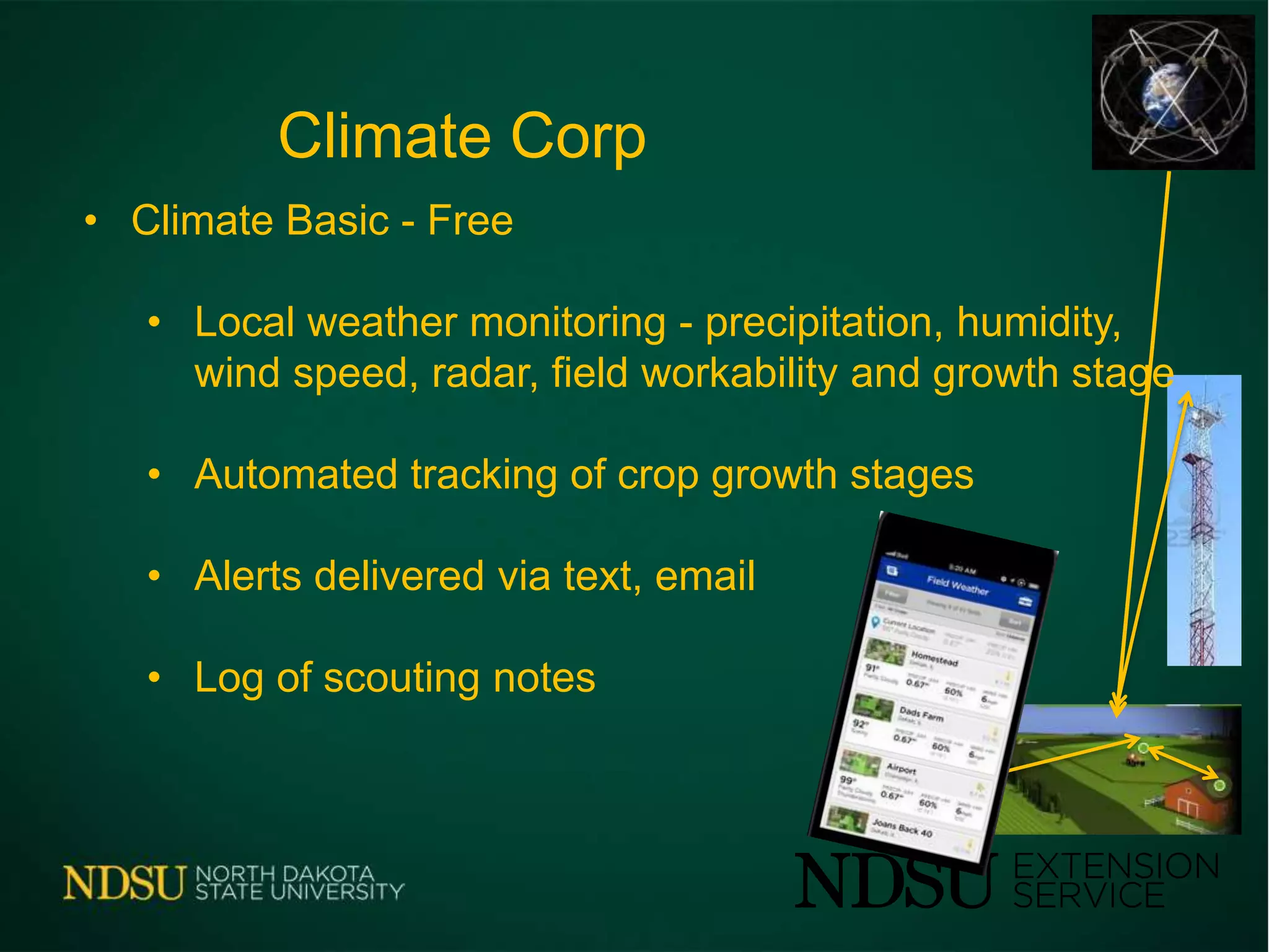Climate Corp
• Climate Basic - Free
• Local weather monitoring - precipitation, humidity,
wind speed, radar, field workability and growth stage
• Automated tracking of crop growth stages
• Alerts delivered via text, email
• Log of scouting notes
 