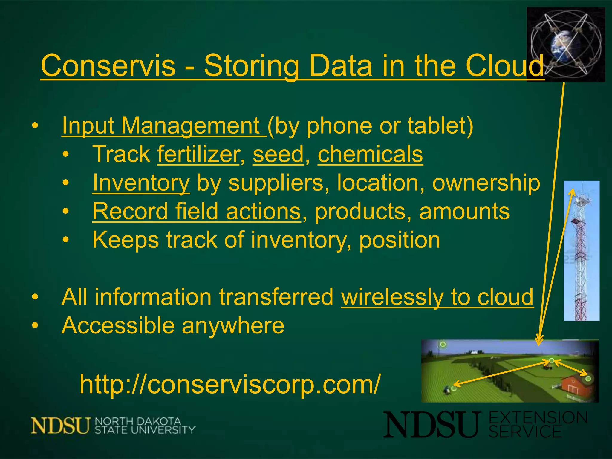 • Input Management (by phone or tablet)
• Track fertilizer, seed, chemicals
• Inventory by suppliers, location, ownership
• Record field actions, products, amounts
• Keeps track of inventory, position
• All information transferred wirelessly to cloud
• Accessible anywhere
http://conserviscorp.com/
Conservis - Storing Data in the Cloud
 