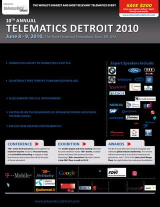 Organised by:
                                  the WorlD’s Biggest anD most relevant telematics event                                                     SAVE $200
                                                                                                                                         when you register before 7 April .
                                                                                                                                               Priority code inside.
                                                                                                                                        www.telematicsdetroit.com

   10th annual
   telematics Detroit 2010
   June 8 - 9, 2010, The Rock Financial Showplace, Novi, MI, USA

       NEW SERVICES AND CROSS-INDUSTRY PARTNERSHIPS
       SET TO DOMINATE THE NEXT DECADE OF TELEMATICS
    CONNECTED CAR KEY TO CONNECTED LIFESTYLE: Identify essential                                                      Expert Speakers Include:
     connected services and solutions to drive mass adoption of telematics.
     We delve into smartphone impact, ecosystem evolution, data communication
     requirements and more

    COUNTERACT FREE TURN-BY-TURN NAVIGATION & LBS: Debate
     game-changing business models and strategies to ensure your solutions and
     offerings have the power to compel the new breed of locally-aware consumers
     to unlock wallets

    SEIZE DEMAND FOR CE & INFOTAINMENT: Master the art of personalized
     in-car CE device integration to deliver intuitive user interfaces, secure docking
     systems, flexible platforms and easy upgrades to win over consumers

    CAPITALIZE ON THE INSURGENCE OF ADVANCED DRIVER ASSISTANCE
     SYSTEMS (ADAS): Hear how map-based ADAS and other two-way simultaneous
     communication systems will be leveraged to deploy enhanced ITS

    EXPLOIT NEW AVENUES FOR TELEMATICS: Maximize on the demand for
     connected services within complimentary industries such as insurance, electric
     vehicles and smart grid to open up fresh revenue streams


     CONFERENCE                                             EXHIBITION                                              AWARDS
     750+ senior level executives come together for         The world’s largest and most exciting telematics        The 8th Annual Telematics Awards recognize and
     exclusive keynote sessions, 4 focused tracks,          focused exhibition boasts 100+ booths, multiple         celebrate global industry leadership. The winners
     and unrivalled networking to engage in high            demos and brand new product launches.                   will be announced at an exclusive ceremony and
     level business discussions that will set the pace      Attracting 1,800+ executives Telematics Detroit         gala dinner, June 7, 2010 at the Henry Ford Rouge
     of future telematics!                                  is the ONLY floor to walk in 2010!                      Plant, the night before the conference & exhibition!


            Diamond Sponsors            Platinum Sponsors      Mapping Sponsor                             Gold Sponsors




                                                              Innovation Sponsor   Folder Sponsor   Badge Sponsor          Lanyard Sponsor       Bag Sponsor     Co-Sponsor




    Open Now to view the full Conference program, speaker line-up, Exhibition floor plan and Awards venue
                               Visit www.telematicsdetroit.com for all the latest announcements
 