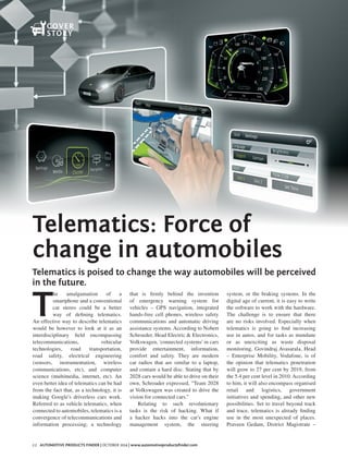 22 Automotive Products Finder | October 2014 | www.automotiveproductsfinder.com
Telematics: Force of
change in automobiles
Telematics is poised to change the way automobiles will be perceived
in the future.
T
he amalgamation of a
smartphone and a conventional
car stereo could be a better
way of defining telematics.
An effective way to describe telematics
would be however to look at it as an
interdisciplinary field encompassing
telecommunications, vehicular
technologies, road transportation,
road safety, electrical engineering
(sensors, instrumentation, wireless
communications, etc), and computer
science (multimedia, internet, etc). An
even better idea of telematics can be had
from the fact that, as a technology, it is
making Google's driverless cars work.
Referred to as vehicle telematics, when
connected to automobiles, telematics is a
convergence of telecommunications and
information processing; a technology
that is firmly behind the invention
of emergency warning system for
vehicles – GPS navigation, integrated
hands-free cell phones, wireless safety
communications and automatic driving
assistance systems. According to Nobert
Schroeder, Head Electric & Electronics,
Volkswagen, 'connected systems' in cars
provide entertainment, information,
comfort and safety. They are modern
car radios that are similar to a laptop,
and contain a hard disc. Stating that by
2028 cars would be able to drive on their
own, Schroader expressed, “Team 2028
at Volkswagen was created to drive the
vision for connected cars.”
Relating to such revolutionary
tasks is the risk of hacking. What if
a hacker hacks into the car's engine
management system, the steering
system, or the braking systems. In the
digital age of current, it is easy to write
the software to work with the hardware.
The challenge is to ensure that there
are no risks involved. Especially when
telematics is going to find increasing
use in autos, and for tasks as mundane
or as unexciting as waste disposal
monitoring. Govindraj Avasarala, Head
– Enterprise Mobility, Vodafone, is of
the opinion that telematics penetration
will grow to 27 per cent by 2019, from
the 5.4 per cent level in 2010. According
to him, it will also encompass organised
retail and logistics, government
initiatives and spending, and other new
possibilities. Set to travel beyond track
and trace, telematics is already finding
use in the most unexpected of places.
Praveen Gedam, District Magistrate –
Cover
Story
 