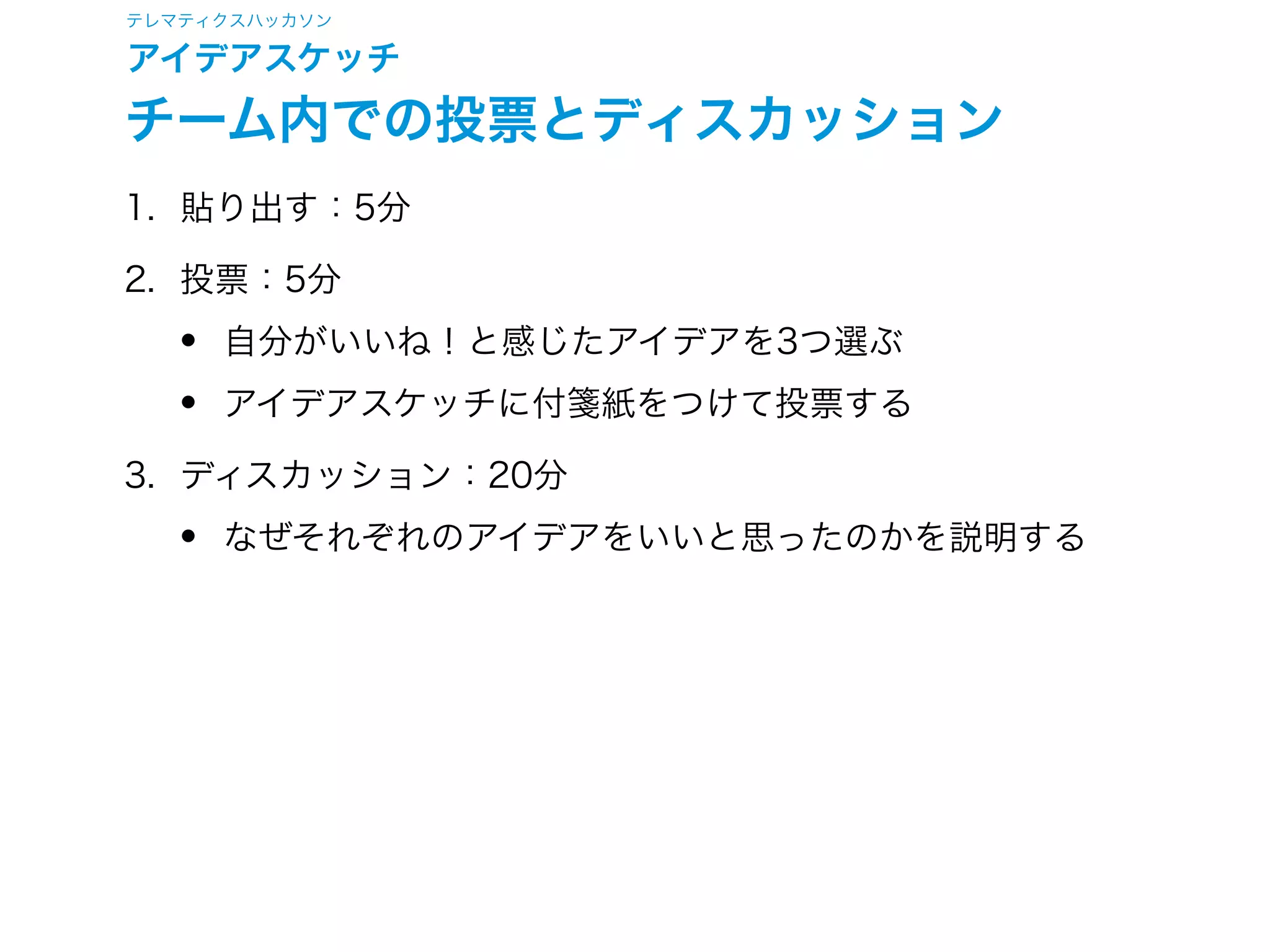 テレマティクスハッカソン
アイデアスケッチ
アイデアスケッチセッション
1. アイデアスケッチ：20分
• マトリクスで選んだ交点1つについてできるだけ多く描く
• ルールに従って人が見る／触れる／感じるものを描く
• 背後にあるシステムなどは描かない
• だれ／いつはマトリクスで選んだものを書く
• 題名／どこは自分できめて書く
• なににはスケッチだけでは描ききれない部分をできるだけ
詳しく文章で書く
2. 共有：10分
• 全員が全てのアイデアをチーム内で発表して共有
• アイデアに関する評価はここでは行わない
 