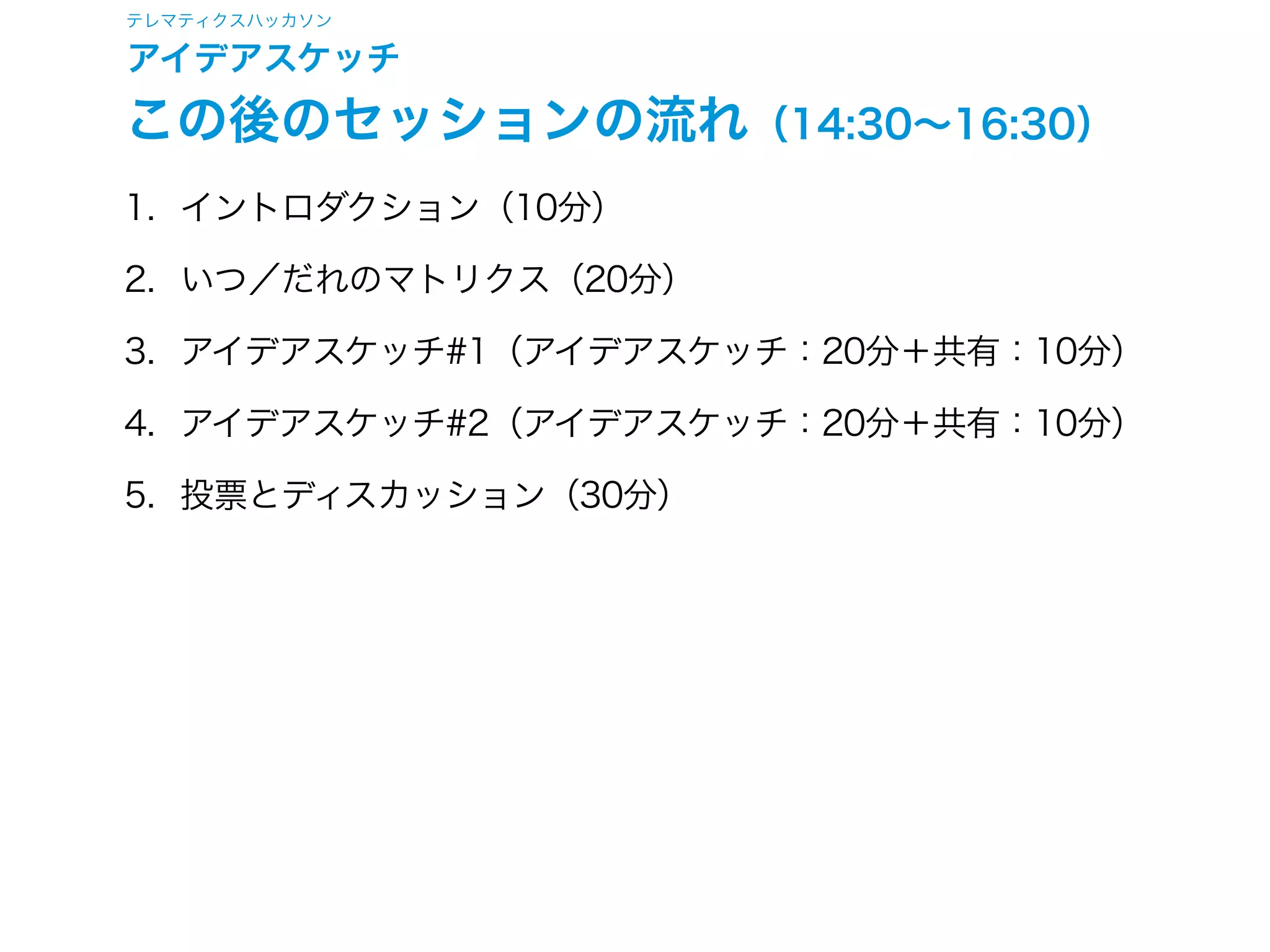 テレマティクスハッカソン
アイデアスケッチ
この後のセッションの流れ（14:30∼16:30）
1. イントロダクション（10分）
2. いつ／だれのマトリクス（20分）
3. アイデアスケッチ#1（アイデアスケッチ：20分＋共有：10分）
4. アイデアスケッチ#2（アイデアスケッチ：20分＋共有：10分）
5. 投票とディスカッション（30分）
 