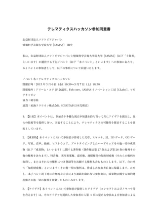 テレマティクスハッカソン参加同意書
公益財団法人ソフトピアジャパン
情報科学芸術大学院大学［IAMAS］ 御中
私は、公益財団法人ソフトピアジャパンと情報科学芸術大学院大学［IAMAS］（以下「主催者」
といいます）が運営する下記イベント（以下「本イベント」といいます）への参加にあたり、
本イベントの参加者として、以下の事項について同意いたします。
イベント名：テレマティクスハッカソン
開催日時：2015 年 3 月 6 日（金）10:30∼3 月 7 日（土）18:30
開催場所：ドリーム・コア 2F 会議室、Fab-core、IAMAS イノベーション工房［f.Labo］、ソピ
アキャビン
協力：岐阜県
協賛：東海クラリオン株式会社（GEOTAB 日本代理店）
1. 【目的】本イベントは、参加者が多様な視点や知識を持ち寄って共にアイデアを創出し、自
らの技術等を提供し合い、実装することにより、テレマティクスの可能性を探求することを目
的としています。
2. 【成果物】本イベントにおいて参加者が作成した文章、スケッチ、図、3D データ、CG デー
タ、写真、音声、動画、ソフトウェア、プロトタイピングしたハードウェアその他一切の成果
物（以下「成果物」といいます）に関する著作権（著作権法第 27 条および第 28 条の権利その
他の権利を含みます）、特許権、実用新案権、意匠権、商標権等の知的財産権（それらの権利を
取得し、またはそれらの権利につき登録等を出願する権利も含むものとします。以下、合わせ
て「知的財産権」といいます）その他一切の権利は、作成した参加者自身に帰属します。ただ
し、本イベント終了時に合理的な方法により連絡が取れない参加者は、成果物に関する知的財
産権その他一切の権利を放棄したものとみなします。
3. 【アイデア】本イベントにおいて参加者が提供したアイデア（コンセプトおよびノウハウ等
を含みます）は、そのアイデアを提供した参加者から第 4 項に定める申出および参加者による
 