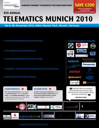 Organised by:

                                  EUROPE’S BIGGEST TELEMATICS FOCUSSED B2B EVENT                                                  SAVE €200
                                                                                                                                       when you register by
                                                                                                                                          17th Sept: visit
                                                                                                                                  www.telematicsmunich.com/register
8th AnnuAl

tElEMAtICS MunICh 2010
 3rd & 4th November 2010, Hilton Munich Park, Munich, Germany

      Partner and solution strategies: Prepare as Web
        and app based services get set to dominate
 caPitalise oN chaNgiNg auto oeM attitudes: Get to grips with revolutionary                                         expert speakers include:
  OEM strategies and revised partnership models surrounding smartphone adoption,
  embedded solutions, bandwidth requirements and more to take full advantage of this
  new wave of opportunity

 the ultiMate ecall iNFrastructure: Debate the 112 initiative vs. TPS eCall
  and learn how to achieve back office interoperability between call centres and
  emergency services to develop a viable infrastructure

 coNNected NavigatioN For the daily driver: Learn how to incorporate
  dynamic and predictive traffic services, weather conditions, Estimated Time of Arrival
  (ETAs) and User Generated Content (UGC) with existing navigation services to develop
  a loyal customer-base

 teleMatics - a ‘Must have’ For coNNected electric vehicles(evs):
  Explore the full spectrum of telematics services required by EVs , i.e. locating and
  scheduling charging to minimise ‘range anxiety’ and boost EV uptake

 revolutioNise ‘auto grade’ services: Work effectively with OEMs and web
  developers to explore applications ranging from driver safety alerts to concierge
  services in order to determine next-gen LBS bundles and build solutions that work
  across all vehicle brands


  coNFereNce                                            exhibitioN                                                        Telematics Munich provided a

  450+ senior level executives come together
  for exclusive keynote sessions, 3 focussed
  tracks, and unrivalled networking to engage
                                                         europe’s most focussed exhibition boasts of
                                                         25+ exclusive booths, multiple demos and
                                                         brand new product launches. connect,
                                                                                                                       “
                                                                                                                      great opportunity to have an open
                                                                                                                    discussion with industry leaders about
                                                                                                                         the future of telematics.
  in high level business discussions that will set       network and learn at the expo floor.                                      Mercedes-beNz
  the pace for telematics in the future!


PLATINUM SPONSORS:                            GOLD SPONSORS:                                                 BAG SPONSOR:                  USB KEY SPONSOR:




CO-SPONSORS:                                                             FOLDER SPONSOR:      DIGITAL LOCATION CONTENT SPONSOR:     WORKShOP SPONSORS:




                             Open Now to view the conference programme and speaker line-up
                     Visit www.TelematicsMunich.com for all the latest announcements
 