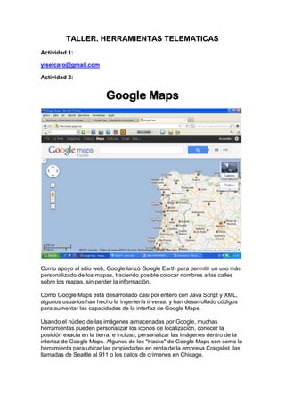 TALLER. HERRAMIENTAS TELEMATICAS<br />Actividad 1:<br />yiselcaro@gmail.com<br />Actividad 2:<br />Google Maps<br />Como apoyo al sitio web, Google lanzó Google Earth para permitir un uso más personalizado de los mapas, haciendo posible colocar nombres a las calles sobre los mapas, sin perder la información.<br />Como Google Maps está desarrollado casi por entero con Java Script y XML, algunos usuarios han hecho la ingeniería inversa, y han desarrollado códigos para aumentar las capacidades de la interfaz de Google Maps.<br />Usando el núcleo de las imágenes almacenadas por Google, muchas herramientas pueden personalizar los iconos de localización, conocer la posición exacta en la tierra, e incluso, personalizar las imágenes dentro de la interfaz de Google Maps. Algunos de los quot;
Hacksquot;
 de Google Maps son como la herramienta para ubicar las propiedades en renta de la empresa Craigslist, las llamadas de Seattle al 911 o los datos de crímenes en Chicago.<br />GOOGLE BOOKS<br />servicio de Google que busca en el texto completo de libros que Google ha escaneado, convertido en texto usando el reconocimiento óptico de caracteres , y se almacena en su base de datos digital. Resultados de Búsqueda de libros de Google aparecen tanto en la búsqueda web general en google.com y por el sitio dedicado de Google Libros (books.google.com). Hasta tres resultados del índice de Google Libros se puede mostrar, si los resultados relevantes, por encima de otros en la búsqueda de Google Web Search (google.com).<br />RUEDA DE BUSQUEDA DE GOOGLE<br />Una de las nuevas posibilidades de búsqueda de Google que se despliegan al hacer clic en Mostrar opciones, tras realizar una búsqueda es la que se conoce como Rueda de búsquedas. Con ella podemos ir pasando de una búsqueda más general a una más específica a través de las sugerencias que nos va a haciendo mediante conceptos relacionados, con la posibilidad de retroceder en la búsqueda.<br />BIBLIOTECA UNAD<br />La Biblioteca Pública es un centro local de lectura e información que facilita a los usuarios: locales, departamentales y nacionales, el acceso a la lectura, al conocimiento, la información y la recreación, a través de modernas tecnologías y materiales tradicionales.<br />ACTIVIDAD 3 <br />CALENDARIO GOOGLE<br />Google Calendar, cuyo nombre código anterior era CL2, es una agenda y calendario electrónico desarrollado por Google. Permite sincronizarlo con los contactos de Gmail de manera que podamos invitarlos y compartir eventos. Está disponible desde el 13 de abril de 2006. Google Calendar permite que múltiples calendarios sean creados y mostrados en la misma vista. Estos también pueden ser fácilmente compartidos, ya sea de solo lectura o con control completo, y solo para personas especificadas o para todos. Por ejemplo, hacer un calendario compartido para cada equipo o club deportivo, y un calendario separado para eventos privados. Los eventos de ambos se muestran lado a lado en el mismo calendario, en diferentes colores.<br />DOCS GOOGLE<br />Programa gratuito basado en Web para crear documentos en línea con la posibilidad de colaborar en grupo. Incluye un Procesador de textos, una Hoja de cálculo, Programa de presentación básico y un editor de formularios destinados a encuestas. Google Docs junto con GMail, Google Calendar y Google Talk.<br />TRADUCTOR GOOGLE<br />Traductor Google, al igual que otras herramientas de traducción automática, tiene sus limitaciones. Si bien puede ayudar al lector a comprender el contenido general de un texto en lengua extranjera, no siempre ofrece traducciones precisas. Con algunos idiomas se obtienen mejores resultados que con otros. El rendimiento del traductor Google mejora cuanto menor es la longitud del texto a traducir, este efecto es particularmente evidente en las traducciones de chino a inglés.1 El equipo de investigación de Google ha desarrollado un sistema de traducción estadístico propio que actualmente incluye un sistema de traducción por voz para que las personas con algún tipo de limitación tengan acceso a la información en cualquier idioma. Con traductor Google los textos escritos en el griego, devanagari, cirílico y árabe son transcritos de forma automática de los equivalentes fonéticos escritos en alfabeto latino<br />.<br />GOOGLE NEWS<br />Google Noticias es un país libre agregador de noticias proporcionado por Google Inc, la selección de artículos recientes de miles de publicaciones por un algoritmo de agregación automática. Como un sitio agregador de noticias, Google utiliza su propio software para determinar qué historias para mostrar a partir de las fuentes de noticias en línea que los relojes. Entrada editorial humanos entra en el sistema, sin embargo, exactamente en la elección de las fuentes de Google News, que será escoger. Aquí es donde algunos de la controversia sobre Google News tiene su origen, cuando algunas fuentes de información se incluyen cuando los visitantes se sientan que no lo merecen, y cuando otras fuentes de noticias se excluyen cuando los visitantes se sientan que deben ser incluidos<br />Sitios de blogs de Google<br />Nos esforzamos por crear experiencias más fácil y más integrado a nuestros usuarios para moverse entre las diferentes aplicaciones de Google, creemos que además de ofrecer actualizaciones para aplicaciones específicas, también es importante comunicar una visión más amplia de cómo estamos haciendo que las aplicaciones funcionen mejor juntos . Google Sites ya tiene características integradas en otras aplicaciones de Google, al igual que cuando se inserta Álbumes web de Picasa, vídeos de YouTube, gadgets, y Google Docs en páginas web, y creemos que las mejoras en los servicios relacionados serán de utilidad para los usuarios de Google Sites. A través del blog de Google Apps, le podemos dar todas las noticias que normalmente acerca de que Google Sites, así como consejos relacionados y actualizaciones de otras aplicaciones de Google, que también sería útil para usted. Este será nuestro último post en este blog, pero tenemos un montón de cosas interesantes en la tienda para los sitios de Google, así que asegúrese de obtener las últimas noticias en el blog de ​​Google Apps .<br />GOOGLE PLUS<br />Esta red social viene para tratar de derrocar a la todopoderosa Facebook, y para ello cuenta con una serie de características muy atractivas para el usuario. Por ejemplo, las conversaciones grupales, la posibilidad de subir fotos de forma automática o la división de los amigos en círculos.<br />Precisamente este punto es uno de los más importantes, a primera vista, de la nueva red. Ya que la privacidad ha sido largo tiempo un problema dentro de Facebook, y que muchas veces esta red social termina siendo una aglomeración de contactos (amigos y sobre todo no tan amigos) que se extienden por centenas. El caso es que con Google Plus se generan círculos para cada tipo de contactos, y se puede elegir la información que se comparte con cada grupo.<br />ACTIVIDAD 4<br />La Web 2.0 es la representación de la evolución de las aplicaciones tradicionales hacia aplicaciones web enfocadas al usuario final. El Web 2.0 es una actitud y no precisamente una tecnología.<br />La Web 2.0 es la transición que se ha dado de aplicaciones tradicionales hacia aplicaciones que funcionan a través de la web. Enfocado al usuario final. Se trata de aplicaciones que generen colaboración y de servicios que reemplacen las aplicaciones de escritorio<br />Un sitio Web 2.0 permite a los usuarios interactuar y colaborar entre sí en un medios de comunicación social del diálogo como creadores ( presumidores ) de contenido generado por usuarios en una comunidad virtual , en contraste con los sitios web donde los usuarios ( consumidores ) se limitan a la observación pasiva de los contenidos que se ha creado para ellos. Ejemplos de la Web 2.0 son las redes sociales , blogs , wikis , compartir vídeos sitios, servicios de hosting , aplicaciones web , mashups y folcsonomías .. <br />Redes sociales<br />Las redes sociales son estructuras sociales compuestas de grupos de personas, las cuales están conectadas por uno o varios tipos de relaciones, tales como amistad, parentesco, intereses comunes o que comparten conocimientos.<br />El análisis de redes sociales estudia esta estructura social aplicando la Teoría de Grafos e identificando las entidades como quot;
nodosquot;
 o quot;
vérticesquot;
 y las relaciones como quot;
enlacesquot;
 o quot;
aristasquot;
. La estructura del grafo resultante es a menudo muy compleja. Como se ha dicho, puede haber muchos tipos de lazos entre los nodos. La investigación multidisciplinar ha mostrado que las redes sociales operan en muchos niveles, desde las relaciones de parentesco hasta las relaciones de organizaciones a nivel estatal (se habla en este caso de Redes políticas), desempeñando un papel crítico en la determinación de la agenda política y el grado en el cual los individuos o las organizaciones alcanzan sus objetivos o reciben influencias.<br />Qué es una dirección IP<br />Las direcciones IP (IP es un acrónimo para Internet Protocol) son un número único e irrepetible con el cual se identifica una computadora conectada a una red que corre el protocolo IP. <br />Una dirección IP (o simplemente IP como a veces se les refiere) es un conjunto de cuatro numeros del 0 al 255 separados por puntos. Por ejemplo, uservers.net tiene la dirección IP siguiente: <br />200.36.127.40 <br />En realidad una dirección IP es una forma más sencilla de comprender números muy grandes, la dirección 200.36.127.40 es una forma más corta de escribir el numero 3357835048. Esto se logra traduciendo el número en cuatro tripletes.<br /> <br />DNS<br />El DNS ( Domain Name Service) es un sistema de nombres que permite traducir de nombre de dominio a dirección IP y vice-versa. Aunque Internet sólo funciona en base a direcciones IP, el DNS permite que los humanos usemos nombres de dominio que son bastante más simples de recordar (pero que también pueden causar muchos conflictos, puesto que los nombres son activos valiosos en algunos casos).<br />RED DE COMPUTADORA<br />Una red de computadoras, también llamada red de ordenadores o red informática, es un conjunto de equipos informáticos conectados entre sí por medio de dispositivos físicos que envían y reciben impulsos eléctricos, ondas electromagnéticas o cualquier otro medio para el transporte de datos con la finalidad de compartir información y recursos.1 Este término también engloba aquellos medios técnicos que permiten compartir la información. [cita requerida]<br />La finalidad principal para la creación de una red de computadoras es compartir los recursos y la información en la distancia, asegurar la confiabilidad y la disponibilidad de la información, aumentar la velocidad de transmisión de los datos y reducir el coste general de estas acciones.<br />MEDIO DE TRASMICION<br />El medio de transmisión constituye el canal que permite la transmisión de información entre dos terminales en un sistema de transmisión.<br />Las transmisiones se realizan habitualmente empleando ondas electromagnéticas que se propagan a través del canal.<br />A veces el canal es un medio físico y otras veces no, ya que las ondas electromagnéticas son susceptibles de ser transmitidas por el vacío.<br />Hipertexto <br />Hipertexto.- en nuestra cultura, tras la invención de la impresión, la organización de la información en un mensaje y el correspondiente disfrute del mismo se ha basado en un modelo secuencial: un libro es una secuencia de textos organizados por capítulos. Las páginas se leen de la primera a la última, es decir, prevalece la estructura de la linealidad. Pero, en vez de eso, un hipertexto tiene una organización reticular y está formada por unidades informativas (nodos) y por un conjunto de enlaces (links) que permiten pasar de un lado a otro. Si la información, además de textos, incorpora imágenes, sonidos y vídeo, estaremos hablando de hipermedia.<br />INTERNET<br />En la actualidad es una enorme red que conecta redes y computadoras distribuidas por todo el mundo, permitiéndonos comunicarnos y buscar y transferir información sin grandes requerimientos tecnológicos ni económicos relativos para el individuo. <br />En esta red participan computadoras de todo tipo, desde grandes sistemas hasta modelos personales descontinuados hace años. En adición, se dan cita en ella instituciones gubernamentales, educativas, científicas, sin fines de lucro y, cada vez más, empresas privadas con intereses comerciales, haciendo su información disponible a un público de más de 30 millones de personas. <br />BUSCADORES<br />Un buscador es un programa que periódicamente analiza y valora los contenidos de las páginas de su índice y aplica un algoritmo para emparejar estas páginas con las búsquedas de sus usuarios. No hay intervención humana ni en el análisis o valoración de la página, ni en la construcción de los resultados de búsqueda. El índice se compone de direcciones encontradas pro un programa robot o sugeridas por un usuario<br />PAGINA WEB<br />Una página web es un documento o información electrónica adaptada para la World Wide Web y que generalmente forma parte de un sitio web. Su principal característica son los hipervínculos de una página, siendo esto el fundamento de la WWW.<br />Una página web está compuesta principalmente por información (sólo texto y/o módulos multimedia) así como por hiperenlaces; además puede contener o asociar datos de estilo para especificar cómo debe visualizarse, y también aplicaciones embebidas para así hacerla interactiva.<br />Las páginas web son escritas en un lenguaje de marcado que provee la capacidad de manejar e insertar hiperenlaces, generalmente HTML.<br />BLOG<br />Un blog, o en español también una bitácora, es un sitio web periódicamente actualizado que recopila cronológicamente textos o artículos de uno o varios autores, apareciendo primero el más reciente, donde el autor conserva siempre la libertad de dejar publicado lo que crea pertinente. <br />Correo electrónico<br />Es un servicio de red que permite a los usuarios enviar y recibir mensajes y archivos rápidamente (también denominados mensajes electrónicos o cartas electrónicas) mediante sistemas de comunicación electrónicos. Principalmente se usa este nombre para denominar al sistema que provee este servicio en Internet,<br />NAVEGADOR<br />Es un programa que permite visualizar la información que contiene una página web (que es un página de los sitios en la red, ya sea esta la Internet o en una red local). Esto se debe a que el formato de los documentos en la web es bastante particular, para permitir el uso de los enlaces o links que todos conocemos, entre otros elementos<br />FORO<br />Un foro representa un segmento de la sociedad donde un grupo de personas mantienen conversaciones más o menos en torno a un tema en común y específico o bien cualquier tema de actualidad. En todo foro aparecen las figuras del administrador (supe usuario), moderadores y usuarios. Normalmente en los foros aparecen una serie de normas para pedir la moderación a la hora de relacionarse con otras personas y evitar situaciones tensas y desagradables.<br />CHAT<br />El chat es un sistema mediante el cual dos o más personas pueden comunicarse a través de Internet, en forma simultánea, es decir en tiempo real, por medio de texto, audio y hasta video, sin importar si se encuentra en diferentes ciudades o países.<br />MENSAJERÍA INSTANTÁNEA<br />La Mensajería Instantánea es un punto intermedio entre los sistemas de chat y los mensajes de correo electrónico, las herramientas de mensajería instantánea, son programas regularmente gratuitos y versátiles, residen en el escritorio y, mientras hay una conexión a Internet, siempre están activos.<br />El servicio de mensajería instantánea ofrece una ventana donde se escribe el mensaje, en texto plano o acompañado de iconos o quot;
emoticonsquot;
 (figura que representan estados de ánimo), y se envían a uno o varios destinatarios quienes reciben los mensajes en tiempo real, el receptor lo lee y puede contestar en el acto.<br />TELECONFERENCIA<br />La teleconferencia es una tecnología que permite el intercambio directo de información entre varias personas y máquinas a distancia a través de un sistema de telecomunicaciones. Términos tales como conferencias de audio, conferencia telefónica y la conferencia telefónica también se utiliza a veces para referirse a las teleconferencias.<br />Este sistema permite el intercambio de audio, video y/o servicios de transmisión de datos, como la telefonía, telegrafía, teletipos, radio y televisión<br />COMERCIO ELECTRÓNICO<br />Consiste en la compra y venta de productos o de servicios a través de medios electrónicos, tales como Internet y otras redes informáticas. Originalmente el término se aplicaba a la realización de transacciones mediante medios electrónicos tales como el Intercambio electrónico de datos, sin embargo con el advenimiento de la Internet y la World Wide Web a mediados de los años 90 comenzó a referirse principalmente a la venta de bienes y servicios a través de Internet, usando como forma de pago medios electrónicos, tales como las tarjetas de crédito.<br />MULTIMEDIA<br />Es cualquier combinación de texto, arte gráfico, sonido, animación y vídeo que llega a nosotros por computadora u otros medios electrónicos. Es un tema presentado con lujos de detalles. Cuando conjuga los elementos de multimedia - fotografías y animación deslumbrantes, mezclando sonido, vídeo clips y textos informativos - puede electrizar a su auditorio; y si además le da control interactivo del proceso, quedarán encantados.<br />VIRUS INFORMATIVO<br />Un virus informático es un malware que tiene por objeto alterar el normal funcionamiento de la computadora, sin el permiso o el conocimiento del usuario. Los virus, habitualmente, reemplazan archivos ejecutables por otros infectados con el código de este. Los virus pueden destruir, de manera intencionada, los datos almacenados en un ordenador, aunque también existen otros más inofensivos, que solo se caracterizan por ser molestos.<br />SPAM<br />Se llama spam, correo basura o mensaje basura a los mensajes no solicitados, no deseados o de remitente no conocido, habitualmente de tipo, generalmente enviados en grandes cantidades (incluso masivas) que perjudican de alguna o varias maneras al receptor. La acción de enviar dichos mensajes se denomina spamming. La palabra ¨Spam¨ proviene de la segunda guerra mundial, cuando los familiares de los soldados en guerra les enviaban comida enlatada. Entre estas comidas enlatadas estaba ¨Spam¨ una carne enlatada, que en los Estados Unidos era y es muy común.<br />DOMINIO<br />Un dominio de Internet es una red de identificación asociada a un grupo de dispositivos o equipos conectados a la red Internet.<br />El propósito principal de los nombres de dominio en Internet y del sistema de nombres de dominio (DNS), es traducir las direcciones IP de cada nodo activo en la red, a términos memorizables y fáciles de encontrar. Esta abstracción hace posible que cualquier servicio (de red) pueda moverse de un lugar geográfico a otro en la red Internet, aun cuando el cambio implique que tendrá una dirección IP diferente.<br />Sin la ayuda del sistema de nombres de dominio, los usuarios de Internet tendrían que acceder a cada servicio web utilizando la dirección IP del nodo<br />VPN<br />Es una red privada que se extiende, mediante un proceso de encapsulación y en su caso de encriptación, de los paquetes de datos a distintos puntos remotos mediante el uso de unas infraestructuras públicas de transporte.Los paquetes de datos de la red privada viajan por medio de un quot;
túnelquot;
 definido en la red pública.<br />Ejemplos <br />Web 2.0<br />El servicio que presta The Awesome Highlighter es un buen ejemplo de cómo explicar con ejemplos la llamada Web 2.0<br />Julián GalloBuenos Aires, Argentina<br />Cada día -como en un sorteo- le toca a un periodista distinto en todo el mundo explicar en una nota qué es la Web 2.0. Su tarea es tan ingrata que al terminar todos ellos hubiesen preferido tener que explicar cuál es el sabor de una tortilla o qué se siente al triunfar. Todas esas notas son un fracaso. Sin embargo, en la web, es relativamente fácil contar qué es la web 2.0, simplemente hay que elegir algunos sitios y que el lector los pruebe. Yo elegí tres sitios nuevos, o casi nuevos, no para explicar qué es la web 2.0 sino para disfrutarla<br />REDES SOCIALES<br />EJEMPLO:<br />Google+La nueva red social Google+ llega con la intención de quedarse, en la que se han incluido varias funciones que corrigen algunos de los puntos débiles de su mayor rival Facebook.La presentación de Google+ ha sido el detonante de la batalla, que se libra en el tablero de Internet por liderar el futuro de las redes sociales, los recientes fracasos de sus otros dos intentos anteriores, Wave y Buzz, no han sido suficientes para desalentar a Google, que ha continuado en su empeño de entrar en el universo de las redes sociales, claro advertir que nadie está a salvo y la breve experiencia que existe en redes sociales demuestra que el éxito de hoy no supone la permanencia mañana, por este motivo Google decide crear un servicio que pueda contrarrestar el éxito e influencia de Facebook, la red social líder indiscutible del momento. <br />DIRECCIONES IP<br />EJEMPLO:<br />Una dirección IP (o simplemente IP como a veces se les refiere) es un conjunto de cuatro números del 0 al 255 separados por puntos. Por ejemplo, uservers.net tiene la dirección IP siguiente:<br />200.36.127.40<br />En realidad una dirección IP es una forma más sencilla de comprender números muy grandes, la dirección 200.36.127.40 es una forma más corta de escribir el numero 3357835048. Esto se logra traduciendo el número en cuatro tripletes.<br />DNS<br />Ejemplos de DNS en Linux<br />Al comienzo de TCP/IP, puesto que las redes no eran muy extensas, o en otras palabras que el número de equipos conectados a la misma red era bajo, los administradores de red crearon archivos llamado stablas de conversión manual. Estas tablas de conversión manual eran archivos secuenciales, por lo general llamados hosts o hosts.txt, y asociaban en cada línea la dirección IP del equipo con el nombre literal relacionado, denominado nombre del ordenador.<br />REDES DE COMPUTADORAS<br />REDES DE ÁREA LOCAL (LAN)<br />Uno de los sucesos más críticos para la conexión en red lo constituye la aparición y la rápida difusión de la red de área local (LAN) como forma de normalizar las conexiones entre las máquinas que se utilizan como sistemas ofimáticos. Como su propio nombre indica, constituye una forma de interconectar una serie de equipos informáticos. A su nivel más elemental, una LAN no es más que un medio compartido (como un cable coaxial al que se conectan todas las computadoras y las impresoras) junto con una serie de reglas que rigen el acceso a dicho medio. La LAN más difundida, Ethernet, utiliza un mecanismo conocido como CSMA/CD.<br />MEDIOS DE TRASMICION<br />EJEMPLO<br />Cable coaxial<br />El cable coaxial consta de un alambre de cobre duro en su parte central, es decir, que constituye el núcleo, el cual se encuentra rodeado por un material aislante. Este material aislante está rodeado por un conductor cilíndrico que frecuentemente se presenta como una malla de tejido trenzado. El conductor externo está cubierto por una capa de plástico protector.<br />HIPERTEXTO <br />-310515821690EJEMPLO <br />Pagina web  artículo de informática<br /> en informática, es el nombre que recibe el texto que en la pantalla de un dispositivo electrónico, permite conducir a otros textos relacionados, pulsando con el ratón en ciertas zonas sensibles y destacadas. La forma más habitual de hipertexto en informática es la de hipervínculos o referencias cruzadas automáticas que van a otros documentos (lexías). Si el usuario selecciona un hipervínculo el programa muestra el documento enlazado.<br />BUSCADOR<br />Ejemplo<br />AltaVistaEs un buscador pionero, destaca por su rapidez de respuesta en devolver los resultados de la búsqueda. Contiene una gran base de datos de documentos Web pero ello nos exige que acotemos bien nuestras búsquedas. Tiene la opción de búsqueda avanzada y siempre nos permite elegir el idioma.<br />PAGINA WEB<br />EJEMPLO<br />FANJUL<br />Este diseño desarrollado por ST Visual, a través de nuestra marca para Asturias TecomWeb está basado en los estándares XHTML y CSS del W3C<br />La página Web incorpora comecio electrónico. El usuario puede comprar online los diferentes productos que Sidra Fanjul comercializa, especialmente la sidra<br />BLOG<br />Donde puedes encontrar los hobbies del creador de esta pagina<br />CORREO ELECTRÓNICO<br />yiselcaro@gmil.com<br />NAVEGADORES <br />-930275170180<br />Un navegador gráfico permite al usuario ver imánes en su ordenador, basta con quot;
apuntar-y-clickearquot;
 con el mouse para: seleccionar vínculos de hipertexto, usar menúes en cascada y emplear botones en una barra de herramientas para navegar por la Internet.<br />FORO<br />FORO DE LA UNIVERSIDAD NACIONAL ABIERTA Y DISTACIA<br />CHAT<br />FACEBOOK<br /> TELECONFERENCIAS<br />Web Conference de Satelcall<br />MULTIMEDIA<br />REPRODUCTOR WINDOWS MEDIA<br />¿Cuáles considera usted que son las ventajas de usar herramientas de este tipo para la comunicación con otras personas?<br />Piense en posibles escenarios en los que usted pueda aprovechar estas<br />Herramientas.<br />Una virtud es poder pasar información a otra persona por medio de la internet, ya poseemos los servicios y herramientas con la tecnología moderna, tenemos varias formas de facilitarnos la vida en parte de comunicación y en educación, trabajo, vida personal etc.<br /> El e-learning es un método que nos ayuda a tener una educación más compleja y dinámica en base al trabajo virtual que es formado en base a internet<br />ACTIVIDAD 5<br />Ser HONESTO es ser real, genuino, auténtico, objetivo, la honestidad expresa respeto por uno mismo y por los demás. Es una cualidad humana por la que la persona se determina a elegir actuar siempre con base en la verdad y en la auténtica justicia .La Sinceridad es un valor que caracteriza a las personas por la actitud congruente que mantienen en todo momento, basada en la veracidad de sus palabras y acciones.Pero la Sinceridad, como los demás valores, no es algo que debemos esperar de los demás, es un valor que debemos vivir para tener amigos, para ser dignos de confianza....<br />Qué características comunes identifica en la página web del buscador?<br />Directamente en la búsqueda va a la misma información  donde se relaciona el tema escogido<br />Tiene en cuenta a nivel global la información escogida <br />Qué características comunes tienen las páginas de resultados?<br />De acuerdo con la información varia varia el numero de visitas en el tema escogido<br /> <br />c) Tiene el buscador ayudas adicionales para realizar las consultas o para<br />Traducciones ¿Cuáles?<br />el traductor.com<br />en la pagina de resultados nos aparece al frente del link  la opción traducir pagina<br />