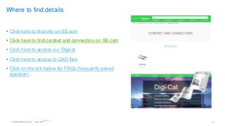 Telemecanique Sensors – May 2016 13
Where to find details
• Click here to find info on SE.com
• Click here to find cordset and connectors on SE.com
• Click here to access our Digicat
• Click here to access to CAD files
• Click on the link below for FAQs (frequently asked
question)
Page 13
 