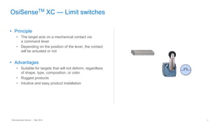 Telemecanique Sensors – May 2016 7
OsiSenseTM
XC — Limit switches
• Principle
• The target acts on a mechanical contact via
a command lever
• Depending on the position of the lever, the contact
will be actuated or not
• Advantages
• Suitable for targets that will not deform, regardless
of shape, type, composition, or color
• Rugged products
• Intuitive and easy product installation
 