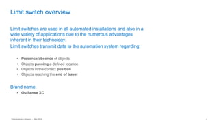 Telemecanique Sensors – May 2016 9
Limit switch overview
Limit switches are used in all automated installations and also in a
wide variety of applications due to the numerous advantages
inherent in their technology.
Limit switches transmit data to the automation system regarding:
• Presence/absence of objects
• Objects passing a defined location
• Objects in the correct position
• Objects reaching the end of travel
Brand name:
• OsiSense XC
 