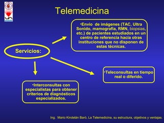 Telemedicina
                                   •Envío de imágenes (TAC, Ultra
                                 Sonido, mamografía, RMN, biopsias,
                                 etc.) de pacientes estudiados en un
                                   centro de referencia hacia otras
                                  instituciones que no disponen de
                                            estas técnicas.
Servicios:


                                                    •Teleconsultas en tiempo
                                                         real o diferido.
       •Interconsultas con
   especialistas para obtener
    criterios de diagnósticos
          especializados.



               Ing. Mario Kindelán Baró, La Telemedicina, su estructura, objetivos y ventajas.
 