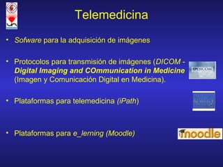 Telemedicina
• Sofware para la adquisición de imágenes

• Protocolos para transmisión de imágenes (DICOM -
  Digital Imaging and COmmunication in Medicine
  (Imagen y Comunicación Digital en Medicina).

• Plataformas para telemedicina (iPath)



• Plataformas para e_lerning (Moodle)
 