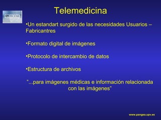 Telemedicina
•Un estandart surgido de las necesidades Usuarios –
Fabricantres

•Formato digital de imágenes

•Protocolo de intercambio de datos

•Estructura de archivos

”...para imágenes médicas e información relacionada
                 con las imágenes”



                                         www.pangea.upv.es
 