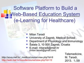 Software Platform to Build a
Web-Based Education System
(e-Learning for Healthcare)






Milan Taradi
University of Zagreb, Medical School
Department of Physiology and Immunology
Šalata 3, 10 000 Zagreb, Croatia
E-mail: mtaradi@mef.hr
(milan.taradi@gmail.com)

http://sova.mef.hr/_modlica/course/view.php?id=9
http://web.mef.hr/moodle/course/view.php?id=12

Telemedicine,
M. Taradi,
2013. 1./39

 