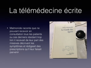 La télémédecine écrite
• Maïmonide raconte que ne
pouvant recevoir en
consultation tous les patients
ou ces derniers résidant trop
loin il recevait de leur part des
missives décrivant les
symptômes et rédigeait des
prescriptions qu’il leur faisait
parvenir
 