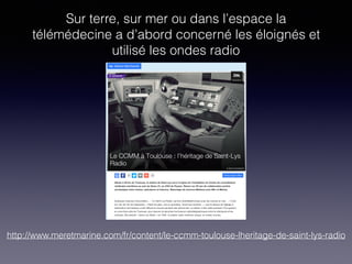 Sur terre, sur mer ou dans l’espace la
télémédecine a d’abord concerné les éloignés et
utilisé les ondes radio
http://www.meretmarine.com/fr/content/le-ccmm-toulouse-lheritage-de-saint-lys-radio
 