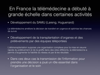 En France la télémédecine a débuté à
grande échelle dans certaines activités
• Développement du SAMU (Lareng, Huguenard)
La télémédecine améliore la décision de transfert en urgence et optimise les chances
de survie
• Développement de la transplantation d’organes et des
prélèvements par des équipes téléportées
L’allotransplantation suppose une organisation complexe pour la mise en oeuvre
rapide du prélèvement et de la greffe dans des sites différents, la télémédecine a
permis d’augmenter la ﬁabilité du réseau et par là les résultats
• Dans ces deux cas la transmission de l’information pour
prendre une décision a joué un rôle essentiel dans
l’organisation et le soin
 
