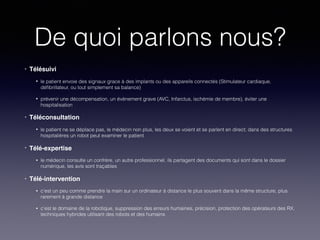 De quoi parlons nous?
• Télésuivi
• le patient envoie des signaux grace à des implants ou des appareils connectés (Stimulateur cardiaque,
déﬁbrillateur, ou tout simplement sa balance)
• prévenir une décompensation, un évènement grave (AVC, Infarctus, ischémie de membre), éviter une
hospitalisation
• Téléconsultation
• le patient ne se déplace pas, le médecin non plus, les deux se voient et se parlent en direct; dans des structures
hospitalières un robot peut examiner le patient
• Télé-expertise
• le médecin consulte un confrère, un autre professionnel, ils partagent des documents qui sont dans le dossier
numérique, les avis sont traçables
• Télé-intervention
• c’est un peu comme prendre la main sur un ordinateur à distance le plus souvent dans la même structure, plus
rarement à grande distance
• c’est le domaine de la robotique, suppression des erreurs humaines, précision, protection des opérateurs des RX,
techniques hybrides utilisant des robots et des humains
 