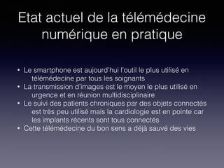 Etat actuel de la télémédecine
numérique en pratique
• Le smartphone est aujourd’hui l’outil le plus utilisé en
télémédecine par tous les soignants
• La transmission d’images est le moyen le plus utilisé en
urgence et en réunion multidisciplinaire
• Le suivi des patients chroniques par des objets connectés
est très peu utilisé mais la cardiologie est en pointe car
les implants récents sont tous connectés
• Cette télémédecine du bon sens a déjà sauvé des vies
 