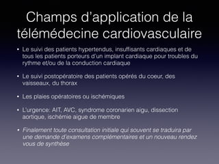 Champs d’application de la
télémédecine cardiovasculaire
• Le suivi des patients hypertendus, insufﬁsants cardiaques et de
tous les patients porteurs d’un implant cardiaque pour troubles du
rythme et/ou de la conduction cardiaque
• Le suivi postopératoire des patients opérés du coeur, des
vaisseaux, du thorax
• Les plaies opératoires ou ischémiques
• L’urgence: AIT, AVC, syndrome coronarien aigu, dissection
aortique, ischémie aigue de membre
• Finalement toute consultation initiale qui souvent se traduira par
une demande d’examens complémentaires et un nouveau rendez
vous de synthèse
 