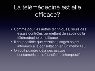 La télémédecine est elle
efﬁcace?
• Comme pour les autres techniques, seuls des
essais contrôlés permettent de savoir où la
télémédecine est efﬁcace
• Il est possible que certains usages soient
inférieurs à la consultation en un même lieu
• On voit poindre déjà des usages
consuméristes, défensifs ou intempestifs
 