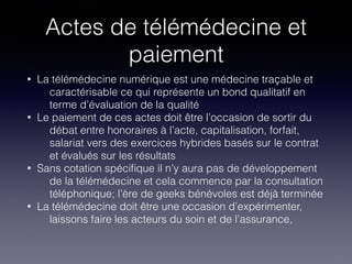 Actes de télémédecine et
paiement
• La télémédecine numérique est une médecine traçable et
caractérisable ce qui représente un bond qualitatif en
terme d’évaluation de la qualité
• Le paiement de ces actes doit être l’occasion de sortir du
débat entre honoraires à l’acte, capitalisation, forfait,
salariat vers des exercices hybrides basés sur le contrat
et évalués sur les résultats
• Sans cotation spéciﬁque il n’y aura pas de développement
de la télémédecine et cela commence par la consultation
téléphonique; l’ère de geeks bénévoles est déjà terminée
• La télémédecine doit être une occasion d’expérimenter,
laissons faire les acteurs du soin et de l’assurance,
 