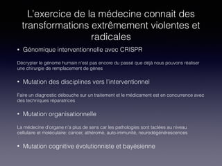 L’exercice de la médecine connait des
transformations extrêmement violentes et
radicales
• Génomique interventionnelle avec CRISPR
Décrypter le génome humain n’est pas encore du passé que déjà nous pouvons réaliser
une chirurgie de remplacement de gènes
• Mutation des disciplines vers l’interventionnel
Faire un diagnostic débouche sur un traitement et le médicament est en concurrence avec
des techniques réparatrices
• Mutation organisationnelle
La médecine d’organe n’a plus de sens car les pathologies sont taclées au niveau
cellulaire et moléculaire: cancer, athérome, auto-immunité, neurodégénérescences
• Mutation cognitive évolutionniste et bayésienne
 