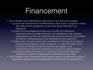 Financement
• Pour l’utilisation de la télémédecine dans le soin c’est l’assurance maladie
• La source de ﬁnancement de la télémédecine dans le soin, eu égard au niveau
des prélèvements obligatoires, ne peut être que la réallocation de
ressources
• Compte tenu de la dépense de soins en % du PIB, de l’inefﬁcience
organisationnelle du système de soins, de l’obsolescence de certaines
thérapeutiques ou bien de l’ubérisation de certaines activités il est possible
de ﬁnancer le développement de la télémédecine dès aujourd’hui
• Toutefois des choix devront être faits notamment sur l’étendue de la prise en
charge des avantages en nature (transports, IJ, cures thermales), sur la
non prise en charge des biens et services non validés, sur le
remboursement réservé aux génériques et sur la convergence tarifaire
• L’assurance maladie est assise sur un gisement d’économies facilement
réalisables qui permet de développer la télémédecine sans délai
• Pour l’utilisation dans l’amélioration de la santé ce sera un co-paiement ou bien un
paiement individuel comme d’autres biens et services liés à la qualité de vie
 