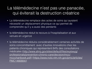 La télémédecine n’est pas une panacée,
qui éviterait la destruction créatrice
• La télémédecine remplace des actes de soins qui auraient
nécessité un déplacement physique ce qui permet de
comprendre qu’il y a aussi des perdants
• la télémédecine réduit le recours à l’hospitalisation et aux
venues en urgence
• la télémédecine réduira considérablement certaines activités de
soins concomittament avec d’autres innovations chez les
patients chroniques qui représentent 64% des consultations
médicales (http://www.ahrq.gov/sites/default/ﬁles/wysiwyg/
professionals/prevention-chronic-care/decision/mcc/
mccchartbook.pdf) (https://www.ncbi.nlm.nih.gov/pmc/articles/
PMC1466884/)
 