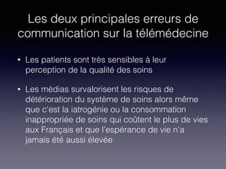 Les deux principales erreurs de
communication sur la télémédecine
• Les patients sont très sensibles à leur
perception de la qualité des soins
• Les médias survalorisent les risques de
détérioration du système de soins alors même
que c'est la iatrogénie ou la consommation
inappropriée de soins qui coûtent le plus de vies
aux Français et que l’espérance de vie n’a
jamais été aussi élevée
 