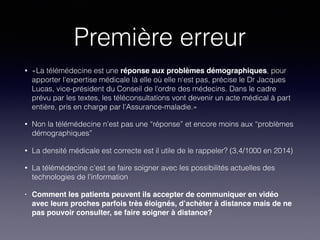 Première erreur
• «La télémédecine est une réponse aux problèmes démographiques, pour
apporter l'expertise médicale là elle où elle n'est pas, précise le Dr Jacques
Lucas, vice-président du Conseil de l'ordre des médecins. Dans le cadre
prévu par les textes, les téléconsultations vont devenir un acte médical à part
entière, pris en charge par l’Assurance-maladie.»
• Non la télémédecine n’est pas une “réponse” et encore moins aux “problèmes
démographiques”
• La densité médicale est correcte est il utile de le rappeler? (3,4/1000 en 2014)
• La télémédecine c'est se faire soigner avec les possibilités actuelles des
technologies de l’information
• Comment les patients peuvent ils accepter de communiquer en vidéo
avec leurs proches parfois très éloignés, d’achèter à distance mais de ne
pas pouvoir consulter, se faire soigner à distance?
 