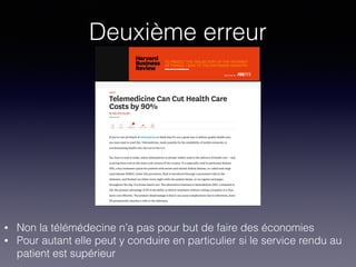Deuxième erreur
• Non la télémédecine n’a pas pour but de faire des économies
• Pour autant elle peut y conduire en particulier si le service rendu au
patient est supérieur
 