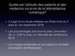 Quelle est l'attitude des patients et des
médecins vis-à-vis de la télémédecine
numérique?
• Il s'agit d'une étude réalisée aux États-Unis du 2
août au 1er septembre 2016
• Les pourcentages sont fournis avec une erreur
de +/- 2,95 % avec un intervalle de conﬁance à
95 %
• Les images présentées le sont grâce à l’aimable
autorisation de Medscape
 