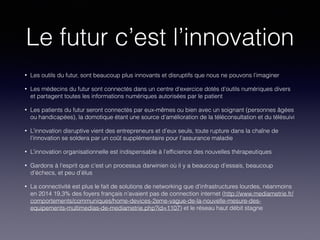 Le futur c’est l’innovation
• Les outils du futur, sont beaucoup plus innovants et disruptifs que nous ne pouvons l’imaginer
• Les médecins du futur sont connectés dans un centre d’exercice dotés d’outils numériques divers
et partagent toutes les informations numériques autorisées par le patient
• Les patients du futur seront connectés par eux-mêmes ou bien avec un soignant (personnes âgées
ou handicapées), la domotique étant une source d’amélioration de la téléconsultation et du télésuivi
• L’innovation disruptive vient des entrepreneurs et d’eux seuls, toute rupture dans la chaîne de
l’innovation se soldera par un coût supplémentaire pour l’assurance maladie
• L’innovation organisationnelle est indispensable à l’efﬁcience des nouvelles thérapeutiques
• Gardons à l’esprit que c’est un processus darwinien où il y a beaucoup d’essais, beaucoup
d’échecs, et peu d’élus
• La connectivité est plus le fait de solutions de networking que d’infrastructures lourdes, néanmoins
en 2014 19,3% des foyers français n’avaient pas de connection internet (http://www.mediametrie.fr/
comportements/communiques/home-devices-2eme-vague-de-la-nouvelle-mesure-des-
equipements-multimedias-de-mediametrie.php?id=1107) et le réseau haut débit stagne
 