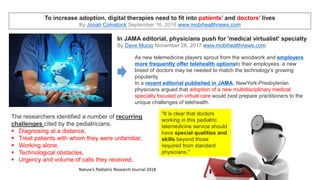 To increase adoption, digital therapies need to fit into patients’ and doctors’ lives
By Jonah Comstock September 16, 2016 www.mobihealthnews.com
In JAMA editorial, physicians push for 'medical virtualist' specialty
By Dave Muoio November 28, 2017 www.mobihealthnews.com
As new telemedicine players sprout from the woodwork and employers
more frequently offer telehealth optionsto their employees, a new
breed of doctors may be needed to match the technology’s growing
popularity.
In a recent editorial published in JAMA, NewYork-Presbyterian
physicians argued that adoption of a new multidisciplinary medical
specialty focused on virtual care would best prepare practitioners to the
unique challenges of telehealth.
For doctors,
telemedicine
consultations come with
unique challenges
By Dave Muoio August 07, 2018
www.mobihealthnews.com
The researchers identified a number of recurring
challenges cited by the pediatricians.
 Diagnosing at a distance,
 Treat patients with whom they were unfamiliar,
 Working alone,
 Technological obstacles,
 Urgency and volume of calls they received.
Nature’s Pediatric Research Journal 2018
"It is clear that doctors
working in this pediatric
telemedicine service should
have special qualities and
skills beyond those
required from standard
physicians,"
 